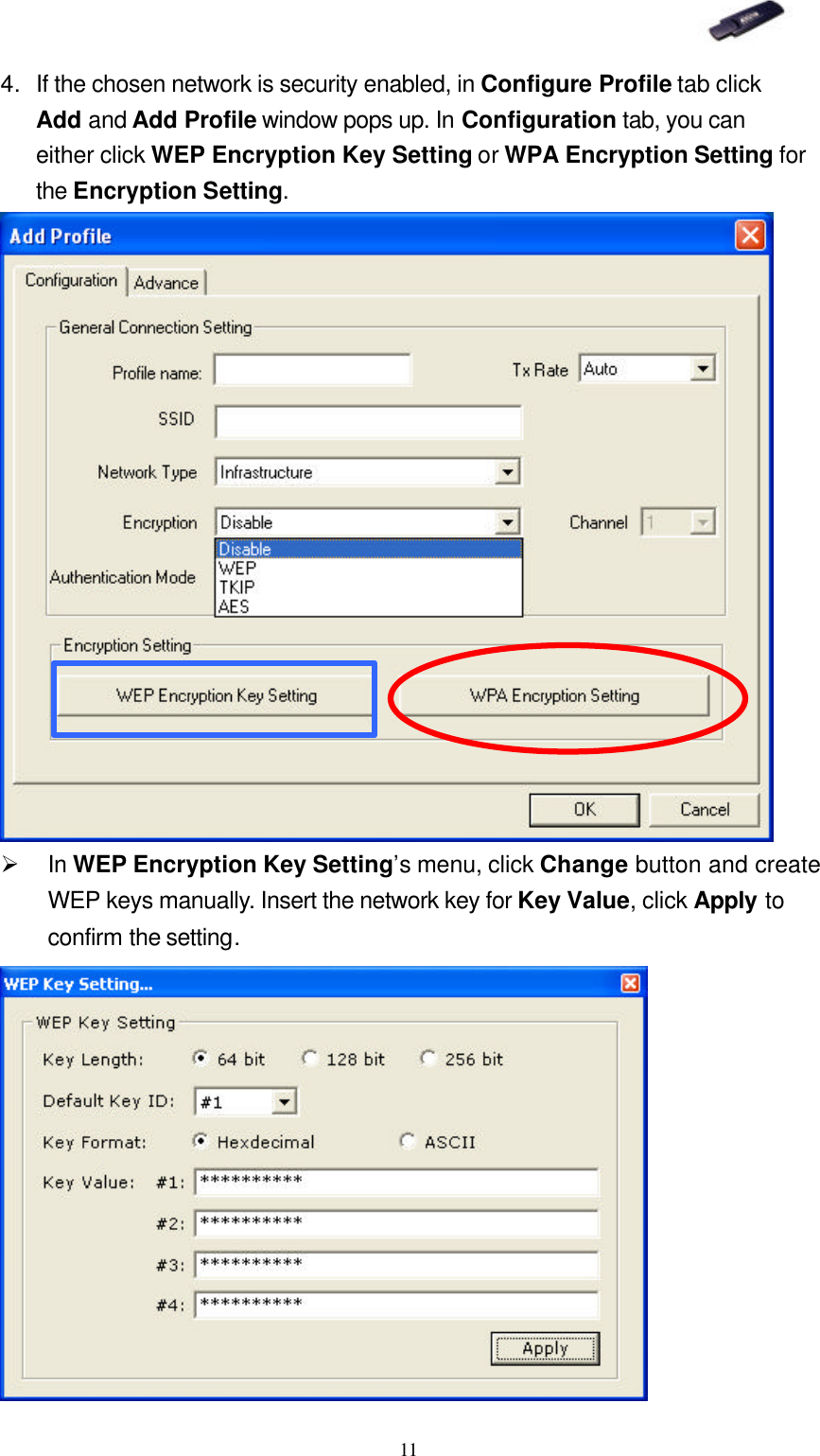   11 4. If the chosen network is security enabled, in Configure Profile tab click Add and Add Profile window pops up. In Configuration tab, you can either click WEP Encryption Key Setting or WPA Encryption Setting for the Encryption Setting.  Ø In WEP Encryption Key Setting’s menu, click Change button and create WEP keys manually. Insert the network key for Key Value, click Apply to confirm the setting.   