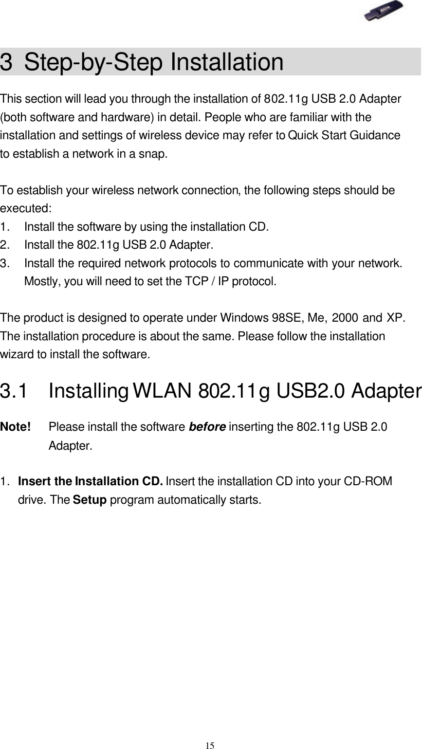   15 3 Step-by-Step Installation             This section will lead you through the installation of 802.11g USB 2.0 Adapter (both software and hardware) in detail. People who are familiar with the installation and settings of wireless device may refer to Quick Start Guidance to establish a network in a snap.    To establish your wireless network connection, the following steps should be executed: 1. Install the software by using the installation CD. 2. Install the 802.11g USB 2.0 Adapter. 3. Install the required network protocols to communicate with your network.  Mostly, you will need to set the TCP / IP protocol.  The product is designed to operate under Windows 98SE, Me, 2000 and XP.  The installation procedure is about the same. Please follow the installation wizard to install the software. 3.1 Installing WLAN 802.11g USB2.0 Adapter Note! Please install the software before inserting the 802.11g USB 2.0 Adapter.  1. Insert the Installation CD. Insert the installation CD into your CD-ROM drive. The Setup program automatically starts. 