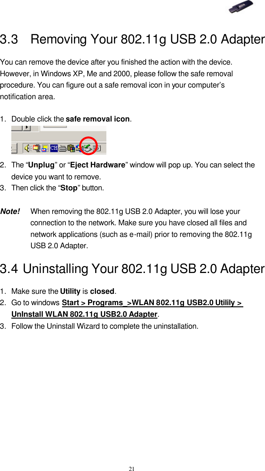   21 3.3 Removing Your 802.11g USB 2.0 Adapter You can remove the device after you finished the action with the device. However, in Windows XP, Me and 2000, please follow the safe removal procedure. You can figure out a safe removal icon in your computer’s notification area.  1. Double click the safe removal icon.  2. The “Unplug” or “Eject Hardware” window will pop up. You can select the device you want to remove. 3. Then click the “Stop” button.  Note! When removing the 802.11g USB 2.0 Adapter, you will lose your connection to the network. Make sure you have closed all files and network applications (such as e-mail) prior to removing the 802.11g USB 2.0 Adapter. 3.4 Uninstalling Your 802.11g USB 2.0 Adapter 1. Make sure the Utility is closed. 2. Go to windows Start &gt; Programs_&gt;WLAN 802.11g USB2.0 Utilily &gt; UnInstall WLAN 802.11g USB2.0 Adapter. 3. Follow the Uninstall Wizard to complete the uninstallation. 