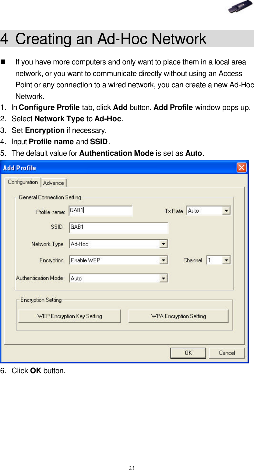   23 4 Creating an Ad-Hoc Network         n If you have more computers and only want to place them in a local area network, or you want to communicate directly without using an Access Point or any connection to a wired network, you can create a new Ad-Hoc Network. 1. In Configure Profile tab, click Add button. Add Profile window pops up. 2. Select Network Type to Ad-Hoc. 3. Set Encryption if necessary. 4. Input Profile name and SSID. 5. The default value for Authentication Mode is set as Auto.  6. Click OK button. 