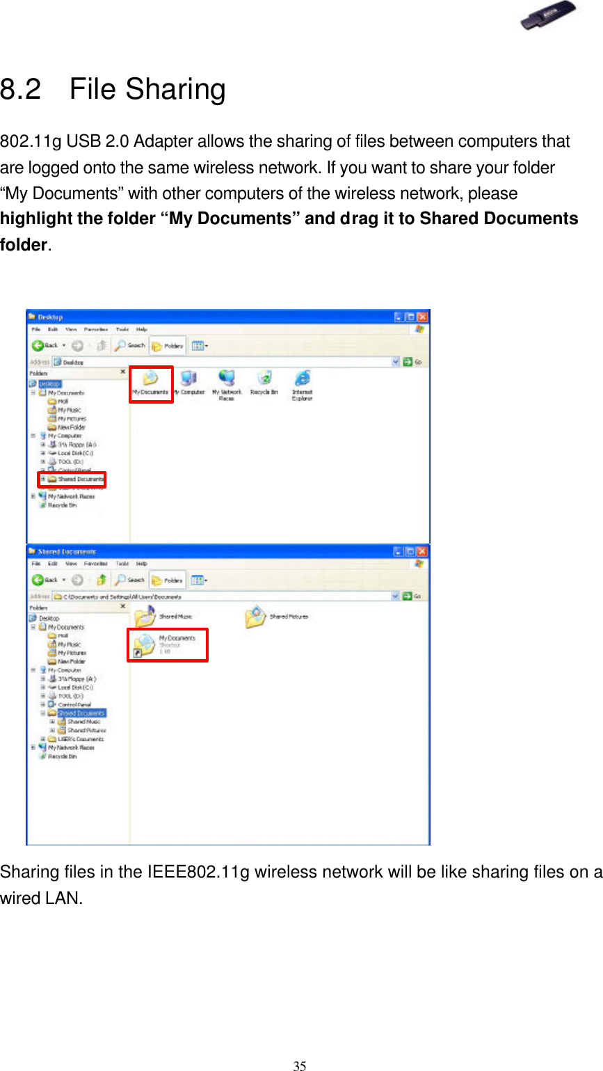   35 8.2 File Sharing 802.11g USB 2.0 Adapter allows the sharing of files between computers that are logged onto the same wireless network. If you want to share your folder “My Documents” with other computers of the wireless network, please highlight the folder “My Documents” and drag it to Shared Documents folder.                        Sharing files in the IEEE802.11g wireless network will be like sharing files on a wired LAN.