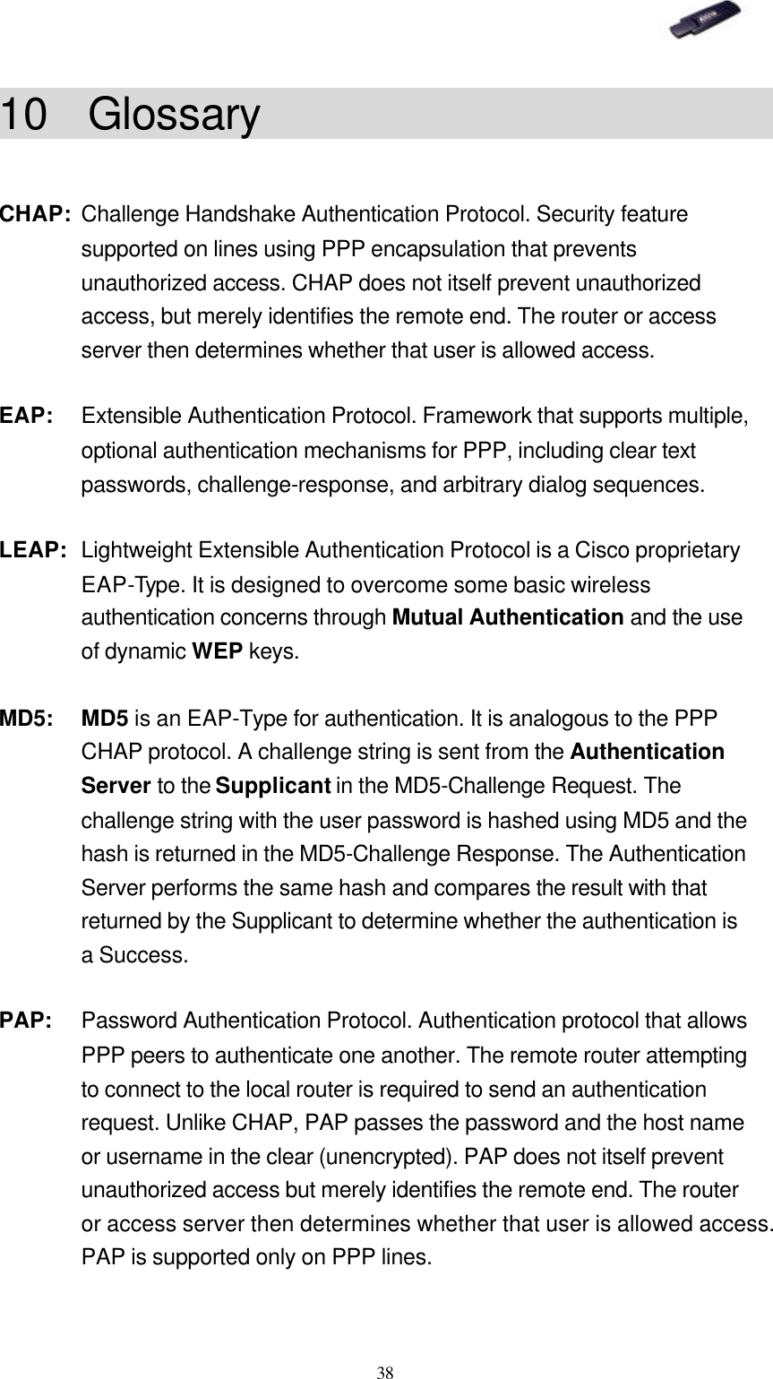   38 10 Glossary                         CHAP: Challenge Handshake Authentication Protocol. Security feature supported on lines using PPP encapsulation that prevents unauthorized access. CHAP does not itself prevent unauthorized access, but merely identifies the remote end. The router or access server then determines whether that user is allowed access. EAP: Extensible Authentication Protocol. Framework that supports multiple, optional authentication mechanisms for PPP, including clear text passwords, challenge-response, and arbitrary dialog sequences. LEAP: Lightweight Extensible Authentication Protocol is a Cisco proprietary EAP-Type. It is designed to overcome some basic wireless authentication concerns through Mutual Authentication and the use of dynamic WEP keys. MD5: MD5 is an EAP-Type for authentication. It is analogous to the PPP CHAP protocol. A challenge string is sent from the Authentication Server to the Supplicant in the MD5-Challenge Request. The challenge string with the user password is hashed using MD5 and the hash is returned in the MD5-Challenge Response. The Authentication Server performs the same hash and compares the result with that returned by the Supplicant to determine whether the authentication is a Success. PAP: Password Authentication Protocol. Authentication protocol that allows PPP peers to authenticate one another. The remote router attempting to connect to the local router is required to send an authentication request. Unlike CHAP, PAP passes the password and the host name or username in the clear (unencrypted). PAP does not itself prevent unauthorized access but merely identifies the remote end. The router or access server then determines whether that user is allowed access. PAP is supported only on PPP lines. 