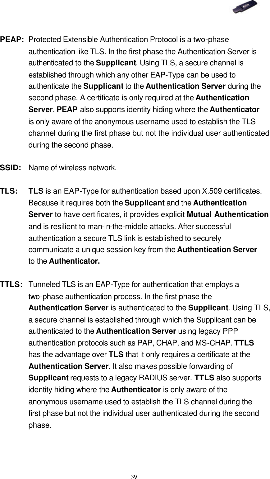   39 PEAP: Protected Extensible Authentication Protocol is a two-phase authentication like TLS. In the first phase the Authentication Server is authenticated to the Supplicant. Using TLS, a secure channel is established through which any other EAP-Type can be used to authenticate the Supplicant to the Authentication Server during the second phase. A certificate is only required at the Authentication Server. PEAP also supports identity hiding where the Authenticator is only aware of the anonymous username used to establish the TLS channel during the first phase but not the individual user authenticated during the second phase. SSID: Name of wireless network. TLS: TLS is an EAP-Type for authentication based upon X.509 certificates. Because it requires both the Supplicant and the Authentication Server to have certificates, it provides explicit Mutual Authentication and is resilient to man-in-the-middle attacks. After successful authentication a secure TLS link is established to securely communicate a unique session key from the Authentication Server to the Authenticator. TTLS:  Tunneled TLS is an EAP-Type for authentication that employs a two-phase authentication process. In the first phase the Authentication Server is authenticated to the Supplicant. Using TLS, a secure channel is established through which the Supplicant can be authenticated to the Authentication Server using legacy PPP authentication protocols such as PAP, CHAP, and MS-CHAP. TTLS has the advantage over TLS that it only requires a certificate at the Authentication Server. It also makes possible forwarding of Supplicant requests to a legacy RADIUS server. TTLS also supports identity hiding where the Authenticator is only aware of the anonymous username used to establish the TLS channel during the first phase but not the individual user authenticated during the second phase. 