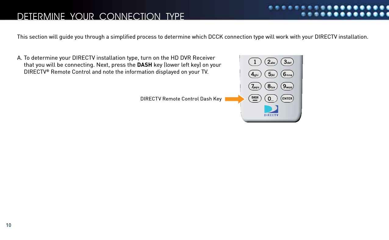 10A.  To determine your DIRECTV installation type, turn on the HD DVR Receiver that you will be connecting. Next, press the DASH key (lower left key) on your DIRECTV® Remote Control and note the information displayed on your TV. This section will guide you through a simpliﬁed process to determine which DCCK connection type will work with your DIRECTV installation.determine your connection tyPeDIRECTV Remote Control Dash Key