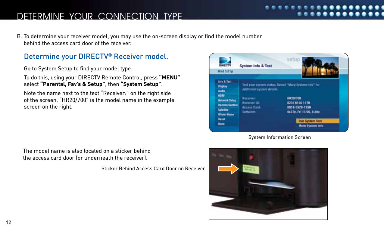 12Determine your DIRECTV® Receiver model.Go to System Setup to ﬁnd your model type.  To do this, using your DIRECTV Remote Control, press “MENU”, select “Parental, Fav’s &amp; Setup”, then “System Setup”. Note the name next to the text “Receiver:” on the right side  of the screen. “HR20/700” is the model name in the example screen on the right.The model name is also located on a sticker behind  the access card door (or underneath the receiver).B.  To determine your receiver model, you may use the on-screen display or ﬁnd the model number  behind the access card door of the receiver. System Information ScreenSticker Behind Access Card Door on Receiverdetermine your connection tyPe