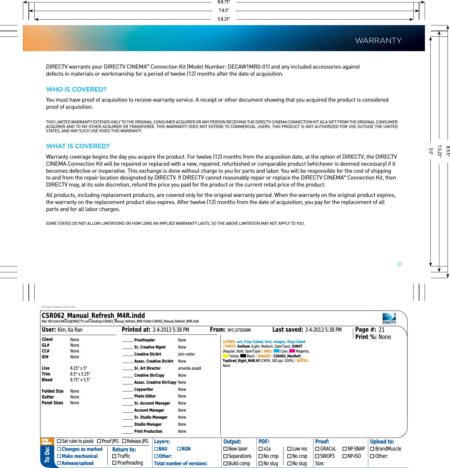 To Do: ProofreaderSr. Creative MgmtCreative Dir/ArtAssoc. Creative Dir/ArtSr. Art DirectorCreative Dir/CopyAssoc. Creative Dir/CopyCopywriterPhoto EditorSr. Account ManagerAccount ManagerSr. Studio ManagerStudio ManagerPrint ProductionNoneNonejohn vetterNoneamanda assadiNoneNoneNoneNoneNoneNoneNoneNoneNoneLAYERS: art, Crop Cubed, text, images, Slug Cubed | FONTS: Gotham (Light, Medium; OpenType), DINOT (Regular, Bold; OpenType) | INKS:   Cyan,   Magenta,  Yellow,   Black | IMAGES:  CSR062_ManRefr_TopGrad_Right_M4R.tif (CMYK; 300 ppi; 100%) | NOTES: None2-4-2013 5:38 PMPrinted at: 2-4-2013 5:38 PMLast saved:From: NYC-D79269MKim, Ka RanUser: 21NonePage #:Print %:ClientGL#CC#IO#LiveTrimBleedFolded SizeGutterPanel SizesNoneNoneNoneNone8.25&quot; x 5&quot;8.5&quot; x 5.25&quot;8.75&quot; x 5.5&quot;NoneNoneNoneDTV_Slug_Templates_032211.inddCSR062_Manual_Refresh_M4R.inddMac HD:Users:KKim2@DIRECTV.com:Desktop:CSR062_Manual_Refresh_M4R Folder:CSR062_Manual_Refresh_M4R.indd Set ruler to pixels     Proof JPG     Release JPG Layers: Output: PDF: Proof: Upload to: Changes as marked Make mechanical Release/upload BAU   RGN  New laser  x1a  Low res  GRACoL  NP-SNAP  BrandMuscle Other:  Separations  No crop  No crop  SWOP3  NP-ISO  Other:Total number of versions:  Build comp  No slug  No slug Size:Return to: Traffic ProofreadingWeb/Digital:  21DIRECTV warrants your DIRECTV CINEMA™ Connection Kit (Model Number: DECAW1MR0-01) and any included accessories against  defects in materials or workmanship for a period of twelve (12) months after the date of acquisition.Who IS covereD?You must have proof of acquisition to receive warranty service. A receipt or other document showing that you acquired the product is considered proof of acquisition.  THIS LIMITED WARRANTY EXTENDS ONLY TO THE ORIGINAL CONSUMER ACQUIRER OR ANY PERSON RECEIVING THE DIRECTV CINEMA CONNECTION KIT AS A GIFT FROM THE ORIGINAL CONSUMER ACQUIRER AND TO NO OTHER ACQUIRER OR TRANSFEREE. THIS WARRANTY DOES NOT EXTEND TO COMMERCIAL USERS. THIS PRODUCT IS NOT AUTHORIZED FOR USE OUTSIDE THE UNITED STATES, AND ANY SUCH USE VOIDS THIS WARRANTY.What IS covereD?Warranty coverage begins the day you acquire the product. For twelve (12) months from the acquisition date, at the option of DIRECTV, the DIRECTV CINEMA Connection Kit will be repaired or replaced with a new, repaired, refurbished or comparable product (whichever is deemed necessary) if it becomes defective or inoperative. This exchange is done without charge to you for parts and labor. You will be responsible for the cost of shipping to and from the repair location designated by DIRECTV. If DIRECTV cannot reasonably repair or replace the DIRECTV CINEMA™ Connection Kit, then DIRECTV may, at its sole discretion, refund the price you paid for the product or the current retail price of the product.All products, including replacement products, are covered only for the original warranty period. When the warranty on the original product expires, the warranty on the replacement product also expires. After twelve (12) months from the date of acquisition, you pay for the replacement of all parts and for all labor charges.SOME STATES DO NOT ALLOW LIMITATIONS ON HOW LONG AN IMPLIED WARRANTY LASTS, SO THE ABOVE LIMITATION MAY NOT APPLY TO YOU.warrantyS:8.25&quot;S:5&quot;T:8.5&quot;T:5.25&quot;B:8.75&quot;B:5.5&quot;