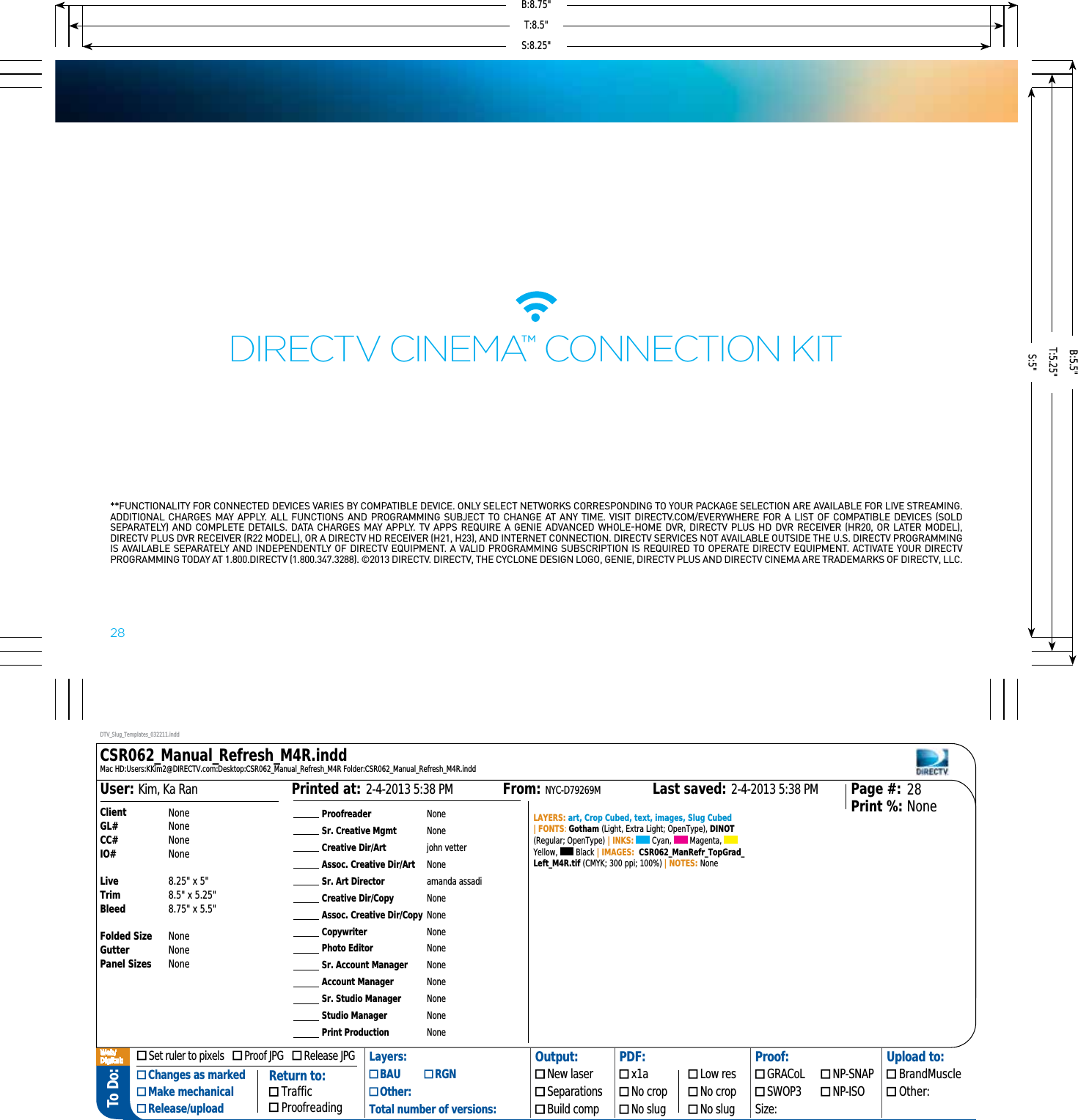 To Do: ProofreaderSr. Creative MgmtCreative Dir/ArtAssoc. Creative Dir/ArtSr. Art DirectorCreative Dir/CopyAssoc. Creative Dir/CopyCopywriterPhoto EditorSr. Account ManagerAccount ManagerSr. Studio ManagerStudio ManagerPrint ProductionNoneNonejohn vetterNoneamanda assadiNoneNoneNoneNoneNoneNoneNoneNoneNoneLAYERS: art, Crop Cubed, text, images, Slug Cubed | FONTS: Gotham (Light, Extra Light; OpenType), DINOT (Regular; OpenType) | INKS:   Cyan,   Magenta,   Yellow,   Black | IMAGES:  CSR062_ManRefr_TopGrad_Left_M4R.tif (CMYK; 300 ppi; 100%) | NOTES: None2-4-2013 5:38 PMPrinted at: 2-4-2013 5:38 PMLast saved:From: NYC-D79269MKim, Ka RanUser: 28NonePage #:Print %:ClientGL#CC#IO#LiveTrimBleedFolded SizeGutterPanel SizesNoneNoneNoneNone8.25&quot; x 5&quot;8.5&quot; x 5.25&quot;8.75&quot; x 5.5&quot;NoneNoneNoneDTV_Slug_Templates_032211.inddCSR062_Manual_Refresh_M4R.inddMac HD:Users:KKim2@DIRECTV.com:Desktop:CSR062_Manual_Refresh_M4R Folder:CSR062_Manual_Refresh_M4R.indd Set ruler to pixels     Proof JPG     Release JPG Layers: Output: PDF: Proof: Upload to: Changes as marked Make mechanical Release/upload BAU   RGN  New laser  x1a  Low res  GRACoL  NP-SNAP  BrandMuscle Other:  Separations  No crop  No crop  SWOP3  NP-ISO  Other:Total number of versions:  Build comp  No slug  No slug Size:Return to: Traffic ProofreadingWeb/Digital:  28**FUNCTIONALITY FOR CONNECTED DEVICES VARIES BY COMPATIBLE DEVICE. ONLY SELECT NETWORKS CORRESPONDING TO YOUR PACKAGE SELECTION ARE AVAILABLE FOR LIVE STREAMING. ADDITIONAL CHARGES MAY APPLY. ALL FUNCTIONS AND PROGRAMMING SUBJECT TO CHANGE AT ANY TIME. VISIT DIRECTV.COM/EVERYWHERE FOR A LIST OF COMPATIBLE DEVICES SOLD SEPARATELY AND COMPLETE DETAILS. DATA CHARGES MAY APPLY. TV APPS REQUIRE A GENIE ADVANCED WHOLEHOME DVR, DIRECTV PLUS HD DVR RECEIVER HR20, OR LATER MODEL, DIRECTV PLUS DVR RECEIVER R22 MODEL, OR A DIRECTV HD RECEIVER H21, H23, AND INTERNET CONNECTION. DIRECTV SERVICES NOT AVAILABLE OUTSIDE THE U.S. DIRECTV PROGRAMMING IS AVAILABLE SEPARATELY AND INDEPENDENTLY OF DIRECTV EQUIPMENT. A VALID PROGRAMMING SUBSCRIPTION IS REQUIRED TO OPERATE DIRECTV EQUIPMENT. ACTIVATE YOUR DIRECTV PROGRAMMING TODAY AT 1.800.DIRECTV 1.800.347.3288. ©2013 DIRECTV. DIRECTV, THE CYCLONE DESIGN LOGO, GENIE, DIRECTV PLUS AND DIRECTV CINEMA ARE TRADEMARKS OF DIRECTV, LLC. DIRECTV CINEMA™ CoNNECTIoN KITS:8.25&quot;S:5&quot;T:8.5&quot;T:5.25&quot;B:8.75&quot;B:5.5&quot;