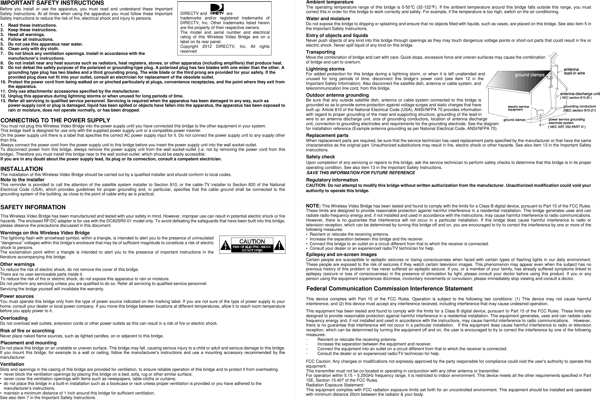  IMPORTANT SAFETY INSTRUCTIONS Before  you  install  or  use  the  apparatus,  you  must  read  and  understand  these  Important Safety Instructions. At all times when using the apparatus you must follow these Important Safety Instructions to reduce the risk of fire, electrical shock and injury to persons.  1.  Read these instructions. 2.  Keep these instructions. 3. Heed all warnings. 4.  Follow all instructions. 5.  Do not use this apparatus near water. 6.  Clean only with dry cloth. 7.  Do not block any ventilation openings. Install in accordance with the manufacturer’s instructions. 8.  Do not install near any heat sources such as radiators, heat registers, stoves, or other apparatus (including amplifiers) that produce heat. 9.  Do not defeat the safety purpose of the polarized or grounding-type plug. A polarized plug has two blades with one wider than the other. A grounding type plug has two blades and a third grounding prong. The wide blade or the third prong are provided for your safety. If the provided plug does not fit into your outlet, consult an electrician for replacement of the obsolete outlet. 10.  Protect the power cord from being walked on or pinched particularly at plugs, convenience receptacles, and the point where they exit from the apparatus. 11.  Only use attachments/ accessories specified by the manufacturer. 12.  Unplug this apparatus during lightning storms or when unused for long periods of time. 13.  Refer all servicing to qualified service personnel. Servicing is required when the apparatus has been damaged in any way, such as power-supply cord or plug is damaged, liquid has been spilled or objects have fallen into the apparatus, the apparatus has been exposed to rain or moisture, does not operate normally, or has been dropped.  CONNECTING TO THE POWER SUPPLY You must not plug this Wireless Video Bridge into the power supply until you have connected this bridge to the other equipment in your system. This bridge itself is designed for use only with the supplied power supply unit or a compatible power inserter. On the power supply unit there is a label that specifies the correct AC power supply input for it. Do not connect the power supply unit to any supply other than this. Always connect the power cord from the power supply unit to this bridge before you insert the power supply unit into the wall socket-outlet. To disconnect power from this bridge, always remove the power supply unit from the wall socket-outlet (i.e. not by removing the power cord from this bridge). Therefore you must install this bridge near to the wall socket-outlet, which should be easily accessible. If you are in any doubt about the power supply lead, its plug or its connection, consult a competent electrician.  INSTALLATION The installation of this Wireless Video Bridge should be carried out by a qualified installer and should conform to local codes. Note to the installer This reminder is provided to call the attention of the satellite system installer to Section 810, or the cable-TV installer to Section 820 of the National Electrical  Code  (USA),  which provides  guidelines  for proper grounding  and,  in  particular,  specifies that  the cable  ground  shall  be connected to  the grounding system of the building, as close to the point of cable entry as is practical.   SAFETY INFORMATION  This Wireless Video Bridge has been manufactured and tested with your safety in mind. However, improper use can result in potential electric shock or fire hazards. The enclosed RF/DC adapter is for use with the DCA2SR0-01 model only. To avoid defeating the safeguards that have been built into this bridge, please observe the precautions discussed in this document. Warnings on this Wireless Video Bridge   The lightning flash with arrowhead symbol, within a triangle, is intended to alert you to the presence of uninsulated “dangerous” voltages within this bridge’s enclosure that may be of sufficient magnitude to constitute a risk of electric shock to persons. The exclamation point within a  triangle  is intended  to alert you to  the presence of important instructions in the literature accompanying this bridge. Other warnings To reduce the risk of electric shock, do not remove the cover of this bridge.   There are no user-serviceable parts inside it. To reduce the risk of fire or electric shock, do not expose this apparatus to rain or moisture. Do not perform any servicing unless you are qualified to do so. Refer all servicing to qualified service personnel. Servicing the bridge yourself will invalidate the warranty. Power sources You must operate this bridge only from the type of power source indicated on the marking label. If you are not sure of the type of power supply to your home, consult your dealer or local power company. If you move this bridge between locations at different temperatures, allow it to reach room temperature before you apply power to it. Overloading Do not overload wall outlets, extension cords or other power outlets as this can result in a risk of fire or electric shock. Risk of fire or scorching Never place naked flame sources, such as lighted candles, on or adjacent to this bridge. Placement and mounting Do not place this bridge on an unstable or uneven surface. This bridge may fall, causing serious injury to a child or adult and serious damage to this bridge. If you mount this bridge, for  example to  a  wall  or  ceiling, follow the  manufacturer’s  instructions  and  use  a mounting  accessory  recommended  by the manufacturer.   Ventilation Slots and openings in the casing of this bridge are provided for ventilation, to ensure reliable operation of this bridge and to protect it from overheating. • never block the ventilation openings by placing this bridge on a bed, sofa, rug or other similar surface; • never cover the ventilation openings with items such as newspapers, table-cloths or curtains; • do not place this bridge in a built-in installation such as a bookcase or rack unless proper ventilation is provided or you have adhered to the manufacturer’s instructions; • maintain a minimum distance of 1 inch around this bridge for sufficient ventilation. See also item 7 in the Important Safety Instructions. Ambient temperature The operating temperature range of this bridge is 0-50°C (32-122°F). If the ambient temperature around this bridge falls outside this range, you must correct this in order for this bridge to work correctly and safely. For example, if the temperature is too high, switch on the air conditioning. Water and moisture Do not expose this bridge to dripping or splashing and ensure that no objects filled with liquids, such as vases, are placed on this bridge. See also item 5 in the Important Safety Instructions. Entry of objects and liquids Never push objects of any kind into this bridge through openings as they may touch dangerous voltage points or short-out parts that could result in fire or electric shock. Never spill liquid of any kind on this bridge. Transporting Move the combination of bridge and cart with care. Quick stops, excessive force and uneven surfaces may cause the combination of bridge and cart to overturn.   Lightning storms For added protection for this bridge during a lightning storm, or when it is left unattended and unused  for  long  periods  of  time,  disconnect  this  bridge’s  power  cord  (see  item  12  in  the Important Safety Information). Also disconnect the satellite dish, antenna or cable system, and telecommunication line cord, from this bridge. Outdoor antenna grounding Be sure that any outside satellite dish, antenna or cable system connected to this bridge is grounded so as to provide some protection against voltage surges and static charges that have built up. Article 810 of the National Electrical Code (USA), ANSI/NFPA 70 provides information with regard to proper grounding of the mast and supporting structure, grounding of the lead-in wire to an antenna discharge unit, size of grounding conductors, location of  antenna discharge unit, connection to grounding electrodes and requirements for the grounding electrode. See the diagram for installation reference.(Example antenna grounding as per National Electrical Code, ANSI/NFPA 70).   Replacement parts When replacement parts are required, be sure that the service technician has used replacement parts specified by the manufacturer or that have the same characteristics as the original part. Unauthorized substitutions may result in fire, electric shock or other hazards. See also item 13 in the Important Safety Instructions. Safety check Upon completion of any servicing or repairs to this bridge, ask the service technician to perform safety checks to determine that this bridge is in its proper operating condition. See also item 13 in the Important Safety Instructions. SAVE THIS INFORMATION FOR FUTURE REFERENCE Regulatory information CAUTION: Do not attempt to modify this bridge without written authorization from the manufacturer. Unauthorized modification could void your authority to operate this bridge.   NOTE: This Wireless Video Bridge has been tested and found to comply with the limits for a Class B digital device, pursuant to Part 15 of the FCC Rules. These limits are designed to provide reasonable protection against harmful interference in a residential installation. This bridge generates uses and can radiate radio-frequency energy and, if not installed and used in accordance with the instructions, may cause harmful interference to radio communications. However,  there is  no  guarantee  that  interference  will  not  occur in  a particular  installation. If  this  bridge  does  cause  harmful  interference to  radio  or television reception, which can be determined by turning this bridge off and on, you are encouraged to try to correct the interference by one or more of the following measures: • Reorient or relocate the receiving antenna. • Increase the separation between this bridge and the receiver. • Connect this bridge to an outlet on a circuit different from that to which the receiver is connected. • Consult your dealer or an experienced radio/TV technician for help. Epilepsy and on-screen images Certain people are susceptible to epileptic seizures or losing consciousness when faced with certain types of flashing lights in our daily environment. These people are exposed to the risk of seizures if they watch certain television images. This phenomenon may appear even when the subject has no previous history of this problem or has never suffered an epileptic seizure. If you, or a member of your family, has already suffered symptoms linked to epilepsy (seizure or loss of consciousness) in the presence of stimulation by light, please consult your doctor before using this product. If you or any person using the equipment experiences dizziness, involuntary movements or convulsion, please immediately stop viewing and consult a doctor.    Federal Communication Commission Interference Statement  This  device  complies  with  Part  15  of  the  FCC  Rules.  Operation  is  subject  to  the  following  two  conditions:  (1)  This  device  may  not  cause  harmful interference, and (2) this device must accept any interference received, including interference that may cause undesired operation.  This equipment has been tested and found to comply with the limits for a Class B digital device, pursuant to Part 15 of the FCC Rules. These limits are designed to provide reasonable protection against harmful interference in a residential installation. This equipment generates, uses and can radiate radio frequency energy and, if not installed and used in accordance with the instructions, may cause harmful interference to radio communications.    However, there is no guarantee that interference will not occur in a particular installation.    If this equipment does cause harmful interference to radio or television reception, which can be determined by turning the equipment off and on, the user is encouraged to try to correct the interference by one of the following measures: -  Reorient or relocate the receiving antenna. -  Increase the separation between the equipment and receiver. -  Connect the equipment into an outlet on a circuit different from that to which the receiver is connected. -  Consult the dealer or an experienced radio/TV technician for help.  FCC Caution: Any changes or modifications not expressly approved by the party responsible for compliance could void the user&apos;s authority to operate this equipment. This transmitter must not be co-located or operating in conjunction with any other antenna or transmitter. For operation within 5.15 ~ 5.25GHz frequency range, it is restricted to indoor environment. This device meets all the other requirements specified in Part 15E, Section 15.407 of the FCC Rules. Radiation Exposure Statement: This equipment complies with FCC radiation exposure limits set forth for an uncontrolled environment. This equipment should be installed and operated with minimum distance 20cm between the radiator &amp; your body.  DIRECTV and   are trademarks  and/or  registered  trademarks  of DIRECTV,  Inc.  Other  trademarks  listed  herein are the property of their respective owners.   The  model  and  serial  number  and  electrical rating  of  this  Wireless  Video  Bridge  are  on  a label on its rear panel. Copyright  2012  DIRECTV,  Inc.  All  rights reserved 