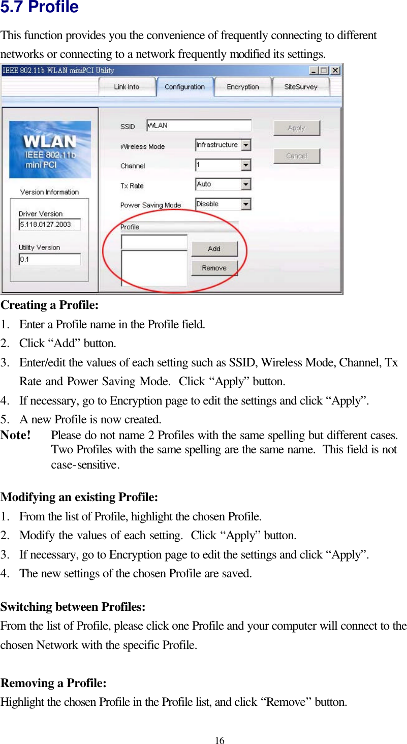  16 5.7 Profile This function provides you the convenience of frequently connecting to different networks or connecting to a network frequently modified its settings.  Creating a Profile: 1.  Enter a Profile name in the Profile field. 2.  Click “Add” button. 3.  Enter/edit the values of each setting such as SSID, Wireless Mode, Channel, Tx Rate and Power Saving Mode.  Click “Apply” button. 4.  If necessary, go to Encryption page to edit the settings and click “Apply”. 5.  A new Profile is now created. Note! Please do not name 2 Profiles with the same spelling but different cases.  Two Profiles with the same spelling are the same name.  This field is not case-sensitive.  Modifying an existing Profile: 1.  From the list of Profile, highlight the chosen Profile. 2.  Modify the values of each setting.  Click “Apply” button. 3.  If necessary, go to Encryption page to edit the settings and click “Apply”. 4.  The new settings of the chosen Profile are saved.  Switching between Profiles: From the list of Profile, please click one Profile and your computer will connect to the chosen Network with the specific Profile.  Removing a Profile: Highlight the chosen Profile in the Profile list, and click “Remove” button. 
