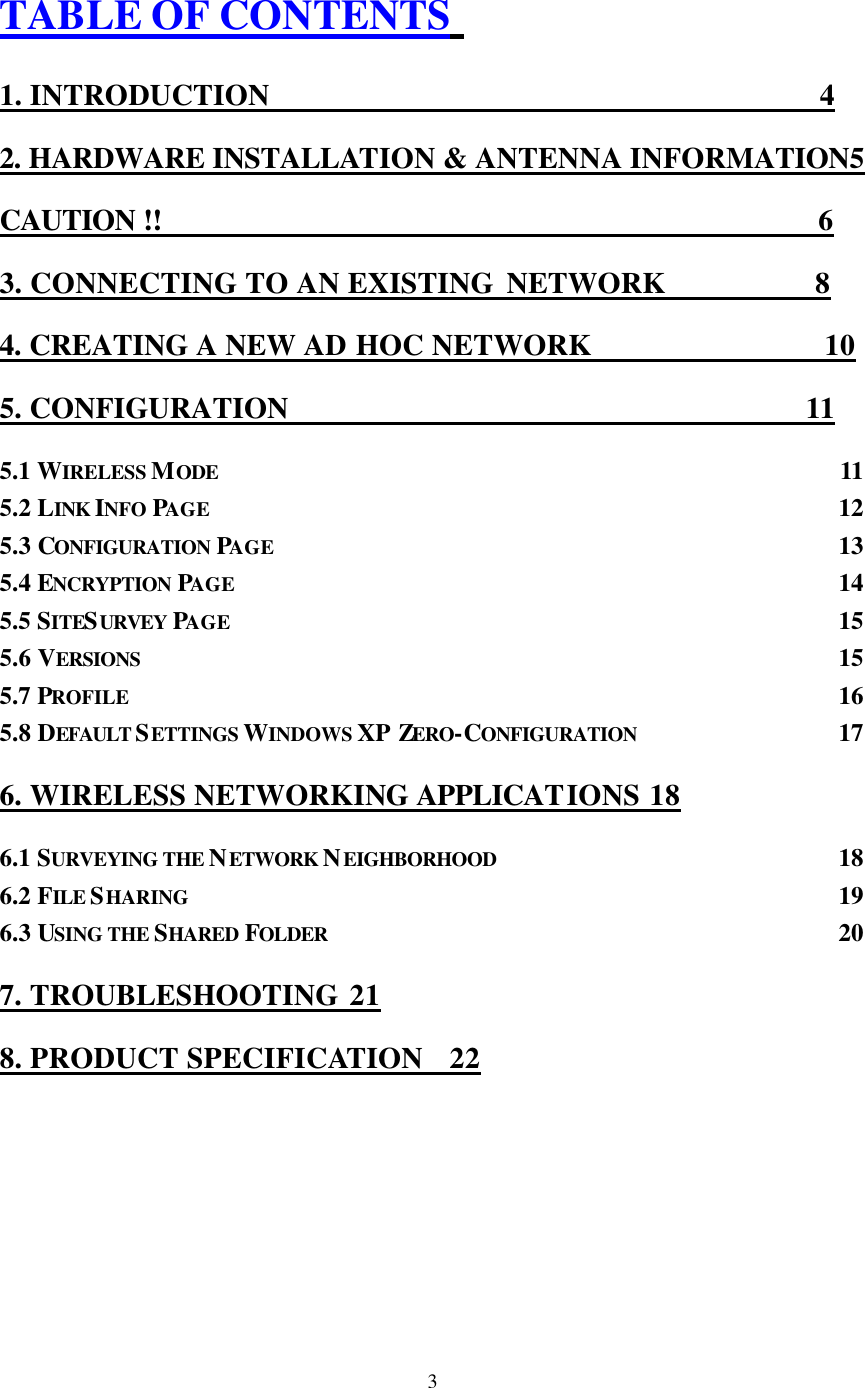  3 TABLE OF CONTENTS  1. INTRODUCTION                                      4 2. HARDWARE INSTALLATION &amp; ANTENNA INFORMATION5 CAUTION !!                                             6 3. CONNECTING TO AN EXISTING NETWORK           8 4. CREATING A NEW AD HOC NETWORK                 10 5. CONFIGURATION                                     11 5.1 WIRELESS MODE 11 5.2 LINK INFO PAGE  12 5.3 CONFIGURATION PAGE  13 5.4 ENCRYPTION PAGE  14 5.5 SITESURVEY  PAGE  15 5.6 VERSIONS  15 5.7 PROFILE  16 5.8 DEFAULT SETTINGS WINDOWS XP ZERO-CONFIGURATION  17 6. WIRELESS NETWORKING APPLICATIONS 18 6.1 SURVEYING THE NETWORK NEIGHBORHOOD  18 6.2 FILE SHARING  19 6.3 USING THE SHARED FOLDER  20 7. TROUBLESHOOTING 21 8. PRODUCT SPECIFICATION 22 