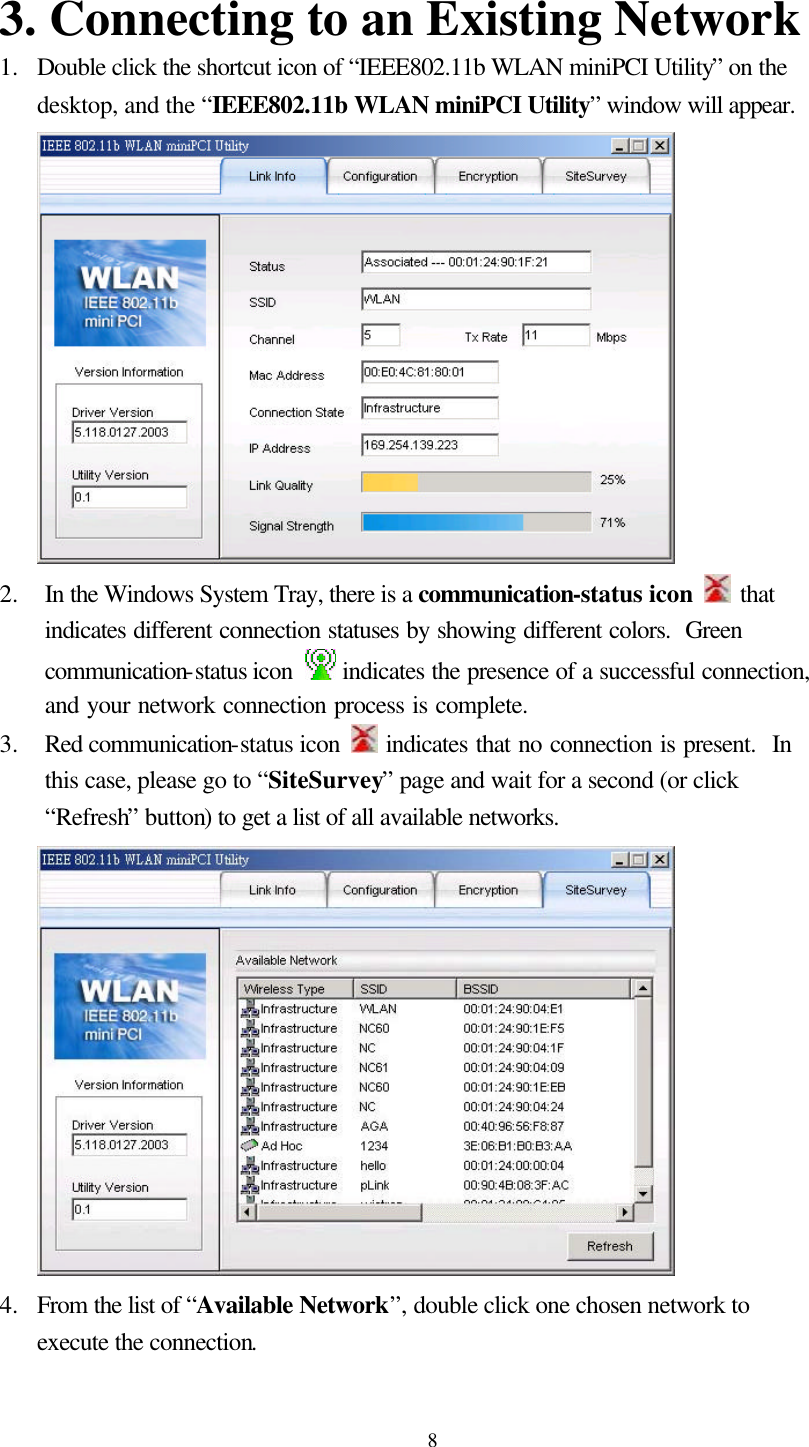  8 3. Connecting to an Existing Network 1.  Double click the shortcut icon of “IEEE802.11b WLAN miniPCI Utility” on the desktop, and the “IEEE802.11b WLAN miniPCI Utility” window will appear.  2.  In the Windows System Tray, there is a communication-status icon  that indicates different connection statuses by showing different colors.  Green communication-status icon   indicates the presence of a successful connection, and your network connection process is complete.   3.  Red communication-status icon  indicates that no connection is present.  In this case, please go to “SiteSurvey” page and wait for a second (or click “Refresh” button) to get a list of all available networks.  4.  From the list of “Available Network”, double click one chosen network to execute the connection.    