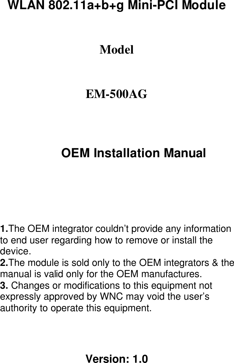 WLAN 802.11a+b+g Mini-PCI Module  Model  EM-500AG OEM Installation Manual  1.The OEM integrator couldn’t provide any information to end user regarding how to remove or install the device. 2.The module is sold only to the OEM integrators &amp; the manual is valid only for the OEM manufactures. 3. Changes or modifications to this equipment not expressly approved by WNC may void the user’s authority to operate this equipment.   Version: 1.0 