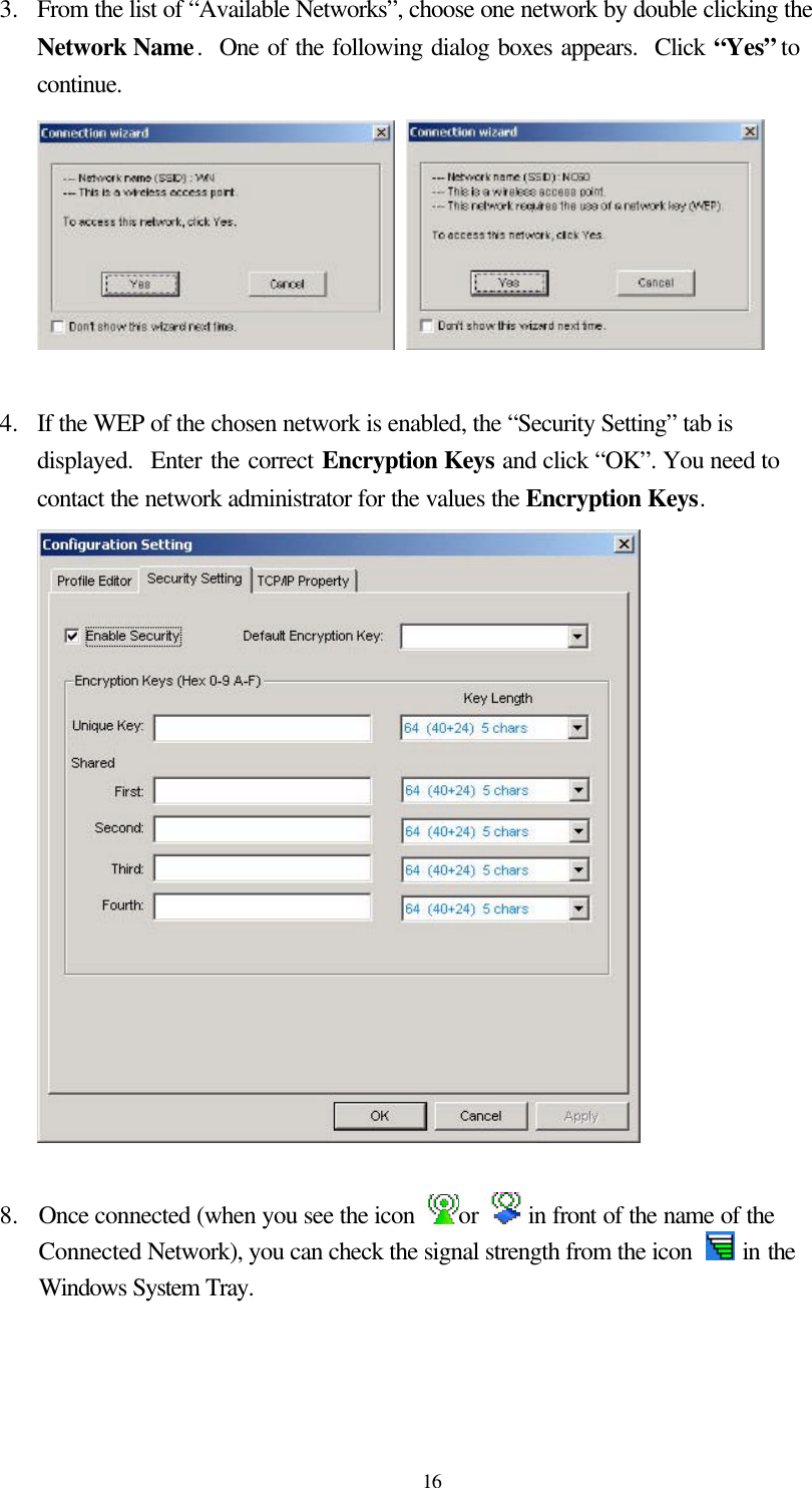  16 3.  From the list of “Available Networks”, choose one network by double clicking the Network Name.  One of the following dialog boxes appears.  Click “Yes” to continue.     4.  If the WEP of the chosen network is enabled, the “Security Setting” tab is displayed.  Enter the correct Encryption Keys and click “OK”. You need to contact the network administrator for the values the Encryption Keys.   8.   Once connected (when you see the icon  or   in front of the name of the Connected Network), you can check the signal strength from the icon   in the Windows System Tray.  