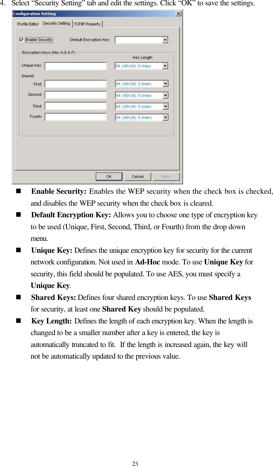  23 4.  Select “Security Setting” tab and edit the settings. Click “OK” to save the settings.  n Enable Security: Enables the WEP security when the check box is checked, and disables the WEP security when the check box is cleared. n Default Encryption Key: Allows you to choose one type of encryption key to be used (Unique, First, Second, Third, or Fourth) from the drop down menu. n Unique Key: Defines the unique encryption key for security for the current network configuration. Not used in Ad-Hoc mode. To use Unique Key for security, this field should be populated. To use AES, you must specify a Unique Key. n Shared Keys: Defines four shared encryption keys. To use Shared Keys for security, at least one Shared Key should be populated. n Key Length: Defines the length of each encryption key. When the length is changed to be a smaller number after a key is entered, the key is automatically truncated to fit.  If the length is increased again, the key will not be automatically updated to the previous value.   