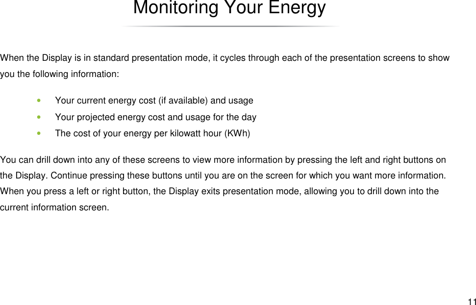  11 Monitoring Your Energy When the Display is in standard presentation mode, it cycles through each of the presentation screens to show you the following information: • Your current energy cost (if available) and usage • Your projected energy cost and usage for the day • The cost of your energy per kilowatt hour (KWh) You can drill down into any of these screens to view more information by pressing the left and right buttons on the Display. Continue pressing these buttons until you are on the screen for which you want more information. When you press a left or right button, the Display exits presentation mode, allowing you to drill down into the current information screen. 