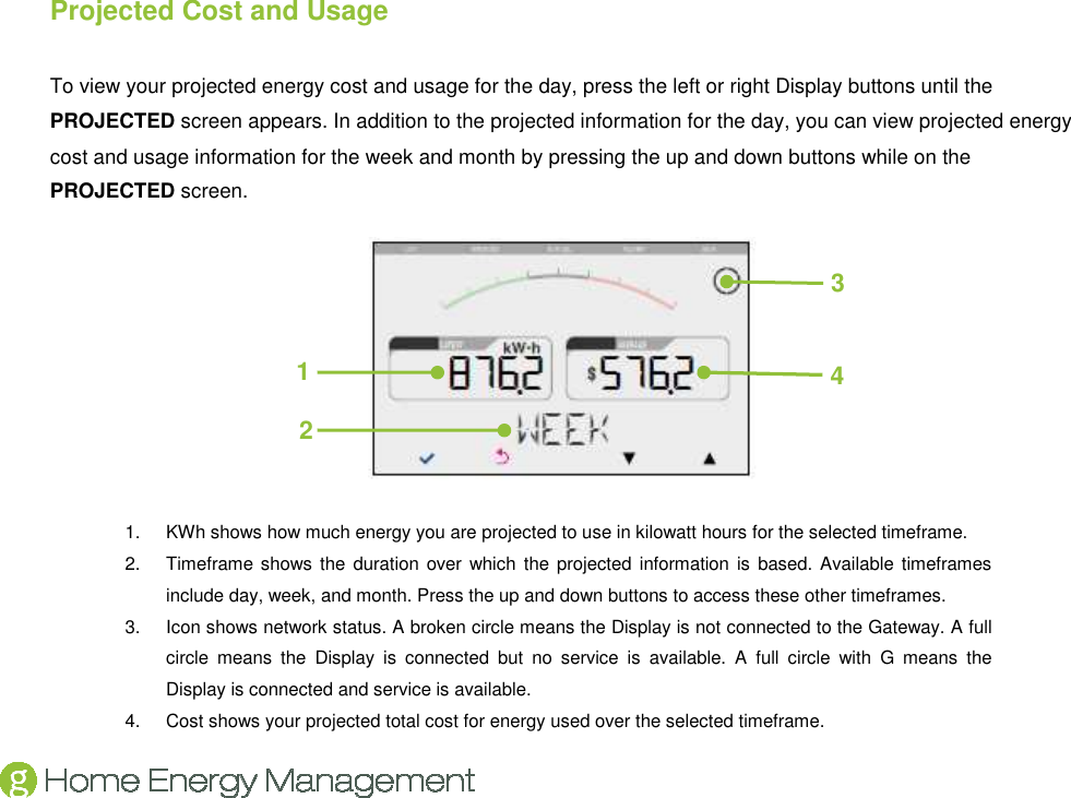    Projected Cost and Usage To view your projected energy cost and usage for the day, press the left or right Display buttons until the PROJECTED screen appears. In addition to the projected information for the day, you can view projected energy cost and usage information for the week and month by pressing the up and down buttons while on the PROJECTED screen.  1.  KWh shows how much energy you are projected to use in kilowatt hours for the selected timeframe. 2.  Timeframe shows the  duration over which  the projected  information  is  based. Available timeframes include day, week, and month. Press the up and down buttons to access these other timeframes. 3.  Icon shows network status. A broken circle means the Display is not connected to the Gateway. A full circle  means  the  Display  is  connected  but  no  service  is  available.  A  full  circle  with  G  means  the Display is connected and service is available. 4.  Cost shows your projected total cost for energy used over the selected timeframe. 2 4 1 3 