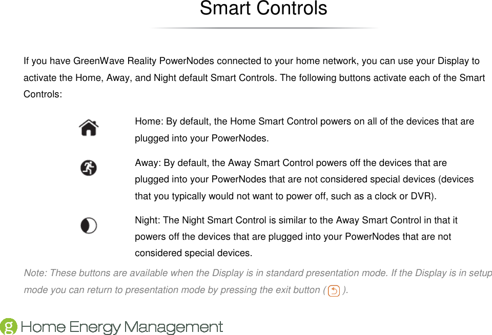   Smart Controls If you have GreenWave Reality PowerNodes connected to your home network, you can use your Display to activate the Home, Away, and Night default Smart Controls. The following buttons activate each of the Smart Controls:  Home: By default, the Home Smart Control powers on all of the devices that are plugged into your PowerNodes.  Away: By default, the Away Smart Control powers off the devices that are plugged into your PowerNodes that are not considered special devices (devices that you typically would not want to power off, such as a clock or DVR).  Night: The Night Smart Control is similar to the Away Smart Control in that it powers off the devices that are plugged into your PowerNodes that are not considered special devices. Note: These buttons are available when the Display is in standard presentation mode. If the Display is in setup mode you can return to presentation mode by pressing the exit button (   ). 