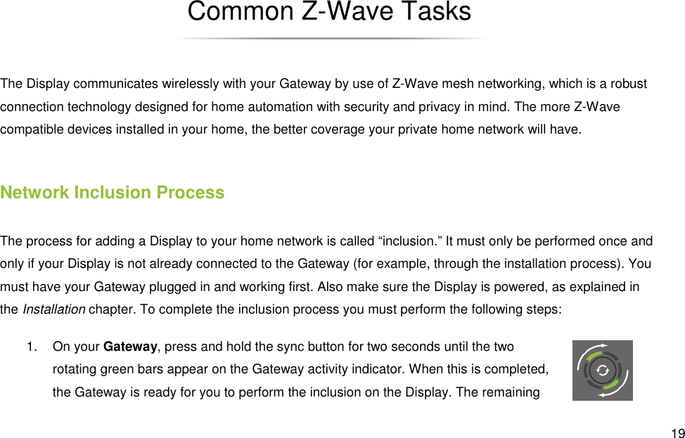  19 Common Z-Wave Tasks The Display communicates wirelessly with your Gateway by use of Z-Wave mesh networking, which is a robust connection technology designed for home automation with security and privacy in mind. The more Z-Wave compatible devices installed in your home, the better coverage your private home network will have. Network Inclusion Process The process for adding a Display to your home network is called “inclusion.” It must only be performed once and only if your Display is not already connected to the Gateway (for example, through the installation process). You must have your Gateway plugged in and working first. Also make sure the Display is powered, as explained in the Installation chapter. To complete the inclusion process you must perform the following steps: 1.  On your Gateway, press and hold the sync button for two seconds until the two rotating green bars appear on the Gateway activity indicator. When this is completed, the Gateway is ready for you to perform the inclusion on the Display. The remaining 