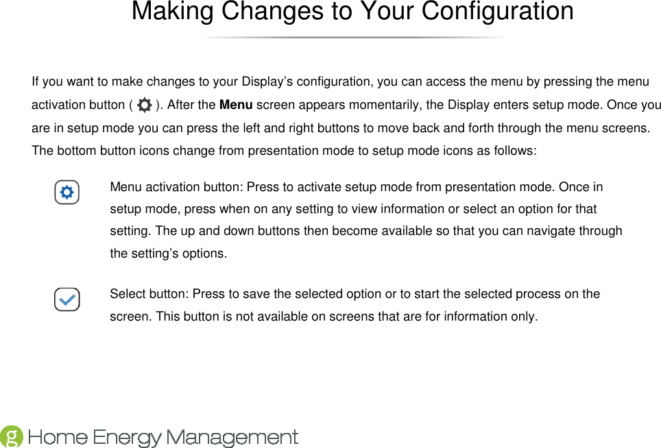   Making Changes to Your Configuration If you want to make changes to your Display’s configuration, you can access the menu by pressing the menu activation button (   ). After the Menu screen appears momentarily, the Display enters setup mode. Once you are in setup mode you can press the left and right buttons to move back and forth through the menu screens. The bottom button icons change from presentation mode to setup mode icons as follows:  Menu activation button: Press to activate setup mode from presentation mode. Once in setup mode, press when on any setting to view information or select an option for that setting. The up and down buttons then become available so that you can navigate through the setting’s options.  Select button: Press to save the selected option or to start the selected process on the screen. This button is not available on screens that are for information only. 