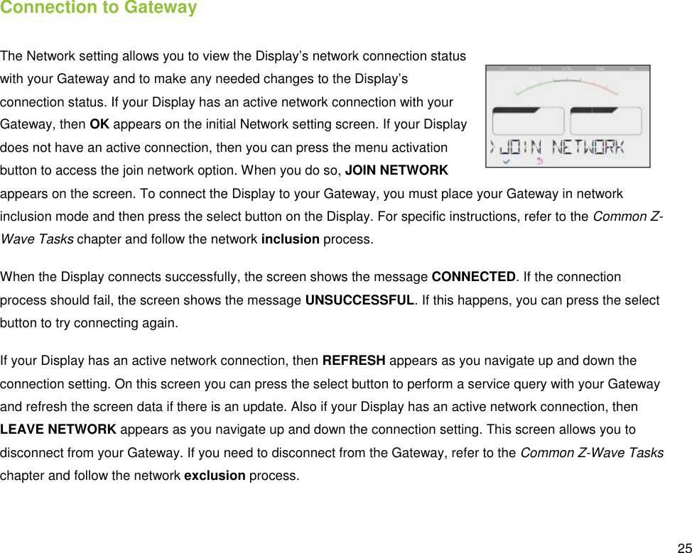  25 Connection to Gateway The Network setting allows you to view the Display’s network connection status with your Gateway and to make any needed changes to the Display’s connection status. If your Display has an active network connection with your Gateway, then OK appears on the initial Network setting screen. If your Display does not have an active connection, then you can press the menu activation button to access the join network option. When you do so, JOIN NETWORK appears on the screen. To connect the Display to your Gateway, you must place your Gateway in network inclusion mode and then press the select button on the Display. For specific instructions, refer to the Common Z-Wave Tasks chapter and follow the network inclusion process. When the Display connects successfully, the screen shows the message CONNECTED. If the connection process should fail, the screen shows the message UNSUCCESSFUL. If this happens, you can press the select button to try connecting again. If your Display has an active network connection, then REFRESH appears as you navigate up and down the connection setting. On this screen you can press the select button to perform a service query with your Gateway and refresh the screen data if there is an update. Also if your Display has an active network connection, then LEAVE NETWORK appears as you navigate up and down the connection setting. This screen allows you to disconnect from your Gateway. If you need to disconnect from the Gateway, refer to the Common Z-Wave Tasks chapter and follow the network exclusion process. 