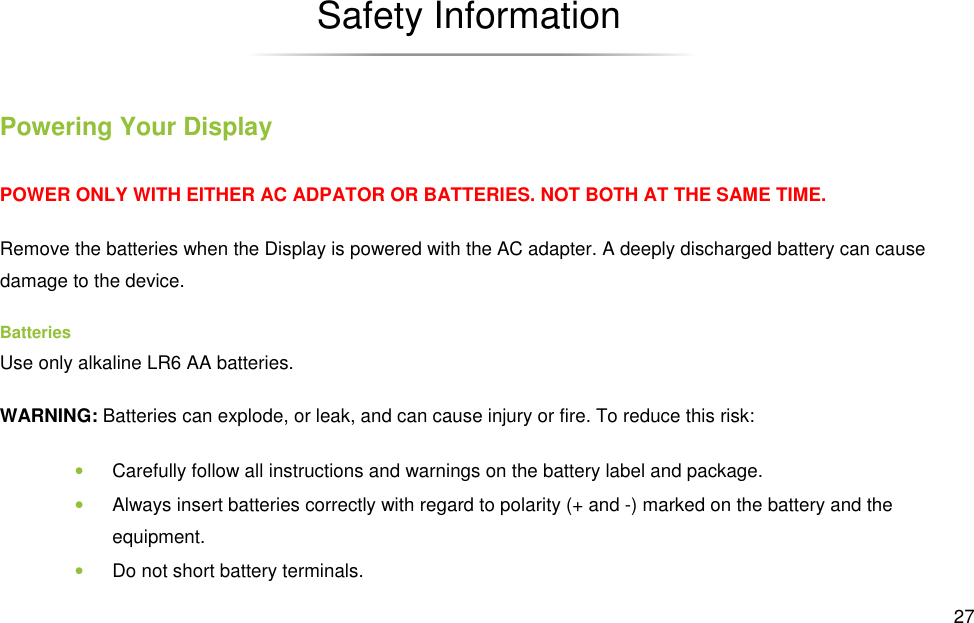  27 Safety Information Powering Your Display POWER ONLY WITH EITHER AC ADPATOR OR BATTERIES. NOT BOTH AT THE SAME TIME. Remove the batteries when the Display is powered with the AC adapter. A deeply discharged battery can cause damage to the device. Batteries Use only alkaline LR6 AA batteries. WARNING: Batteries can explode, or leak, and can cause injury or fire. To reduce this risk: • Carefully follow all instructions and warnings on the battery label and package. • Always insert batteries correctly with regard to polarity (+ and -) marked on the battery and the equipment. • Do not short battery terminals. 