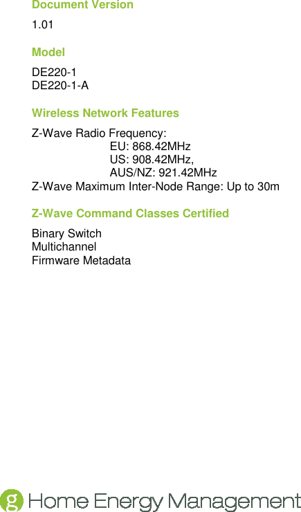   Document Version 1.01 Model DE220-1 DE220-1-A Wireless Network Features Z-Wave Radio Frequency: EU: 868.42MHz US: 908.42MHz, AUS/NZ: 921.42MHz Z-Wave Maximum Inter-Node Range: Up to 30m Z-Wave Command Classes Certified Binary Switch Multichannel Firmware Metadata  