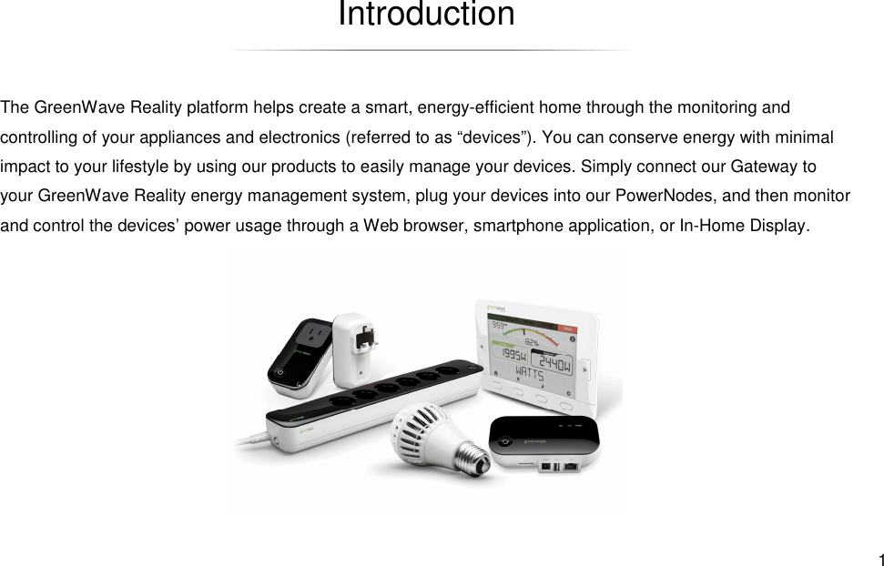  1 Introduction The GreenWave Reality platform helps create a smart, energy-efficient home through the monitoring and controlling of your appliances and electronics (referred to as “devices”). You can conserve energy with minimal impact to your lifestyle by using our products to easily manage your devices. Simply connect our Gateway to your GreenWave Reality energy management system, plug your devices into our PowerNodes, and then monitor and control the devices’ power usage through a Web browser, smartphone application, or In-Home Display. 