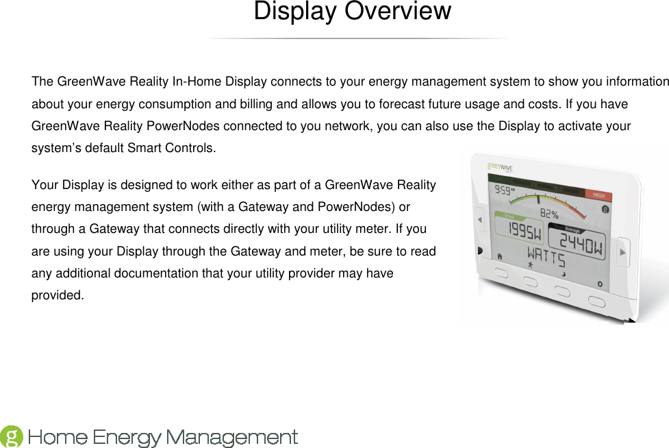   Display Overview The GreenWave Reality In-Home Display connects to your energy management system to show you information about your energy consumption and billing and allows you to forecast future usage and costs. If you have GreenWave Reality PowerNodes connected to you network, you can also use the Display to activate your system’s default Smart Controls. Your Display is designed to work either as part of a GreenWave Reality energy management system (with a Gateway and PowerNodes) or through a Gateway that connects directly with your utility meter. If you are using your Display through the Gateway and meter, be sure to read any additional documentation that your utility provider may have provided. 