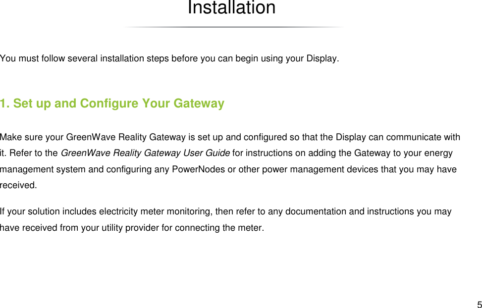  5 Installation You must follow several installation steps before you can begin using your Display. 1. Set up and Configure Your Gateway Make sure your GreenWave Reality Gateway is set up and configured so that the Display can communicate with it. Refer to the GreenWave Reality Gateway User Guide for instructions on adding the Gateway to your energy management system and configuring any PowerNodes or other power management devices that you may have received. If your solution includes electricity meter monitoring, then refer to any documentation and instructions you may have received from your utility provider for connecting the meter. 