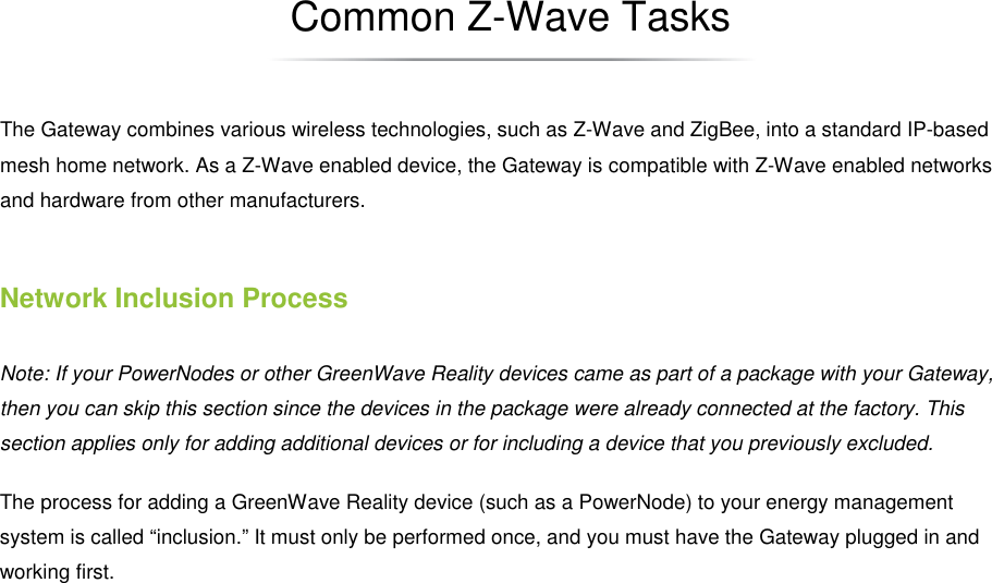   Common Z-Wave Tasks The Gateway combines various wireless technologies, such as Z-Wave and ZigBee, into a standard IP-based mesh home network. As a Z-Wave enabled device, the Gateway is compatible with Z-Wave enabled networks and hardware from other manufacturers. Network Inclusion Process Note: If your PowerNodes or other GreenWave Reality devices came as part of a package with your Gateway, then you can skip this section since the devices in the package were already connected at the factory. This section applies only for adding additional devices or for including a device that you previously excluded. The process for adding a GreenWave Reality device (such as a PowerNode) to your energy management system is called “inclusion.” It must only be performed once, and you must have the Gateway plugged in and working first. 