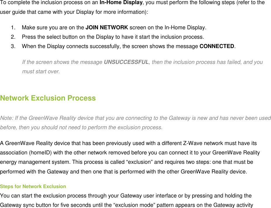   To complete the inclusion process on an In-Home Display, you must perform the following steps (refer to the user guide that came with your Display for more information): 1.  Make sure you are on the JOIN NETWORK screen on the In-Home Display. 2.  Press the select button on the Display to have it start the inclusion process. 3.  When the Display connects successfully, the screen shows the message CONNECTED. If the screen shows the message UNSUCCESSFUL, then the inclusion process has failed, and you must start over. Network Exclusion Process Note: If the GreenWave Reality device that you are connecting to the Gateway is new and has never been used before, then you should not need to perform the exclusion process. A GreenWave Reality device that has been previously used with a different Z-Wave network must have its association (homeID) with the other network removed before you can connect it to your GreenWave Reality energy management system. This process is called “exclusion” and requires two steps: one that must be performed with the Gateway and then one that is performed with the other GreenWave Reality device. Steps for Network Exclusion You can start the exclusion process through your Gateway user interface or by pressing and holding the Gateway sync button for five seconds until the “exclusion mode” pattern appears on the Gateway activity 
