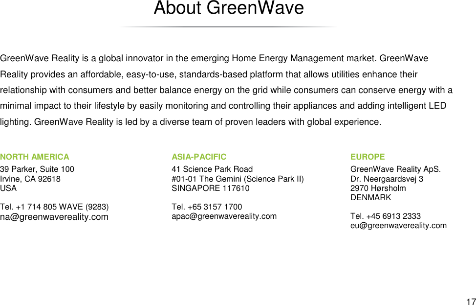  17 About GreenWave GreenWave Reality is a global innovator in the emerging Home Energy Management market. GreenWave Reality provides an affordable, easy-to-use, standards-based platform that allows utilities enhance their relationship with consumers and better balance energy on the grid while consumers can conserve energy with a minimal impact to their lifestyle by easily monitoring and controlling their appliances and adding intelligent LED lighting. GreenWave Reality is led by a diverse team of proven leaders with global experience. NORTH AMERICA 39 Parker, Suite 100 Irvine, CA 92618 USA  Tel. +1 714 805 WAVE (9283) na@greenwavereality.com EUROPE GreenWave Reality ApS. Dr. Neergaardsvej 3 2970 Hørsholm DENMARK  Tel. +45 6913 2333 eu@greenwavereality.com ASIA-PACIFIC 41 Science Park Road #01-01 The Gemini (Science Park II) SINGAPORE 117610  Tel. +65 3157 1700 apac@greenwavereality.com 