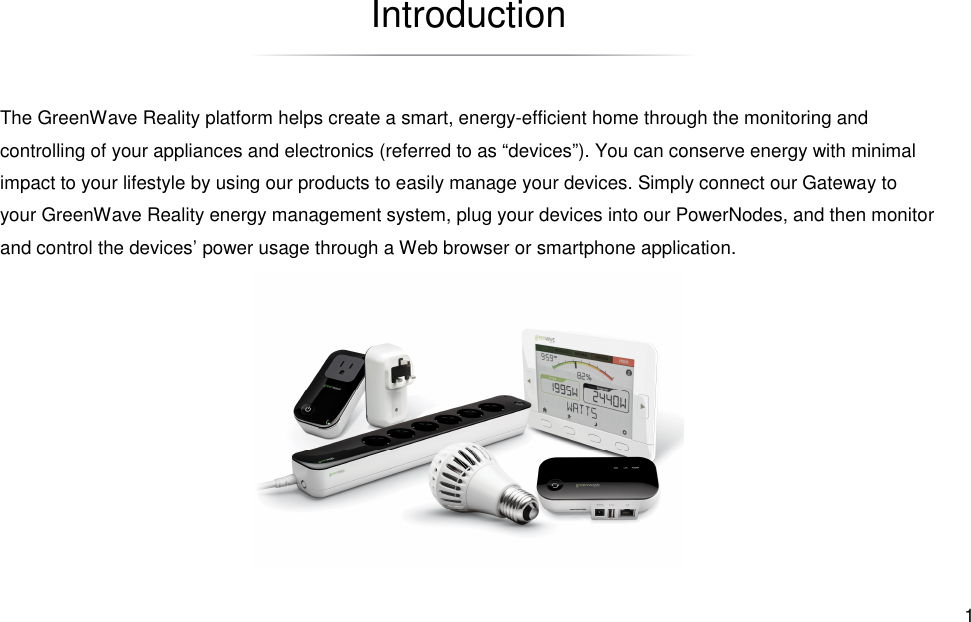  1 Introduction The GreenWave Reality platform helps create a smart, energy-efficient home through the monitoring and controlling of your appliances and electronics (referred to as “devices”). You can conserve energy with minimal impact to your lifestyle by using our products to easily manage your devices. Simply connect our Gateway to your GreenWave Reality energy management system, plug your devices into our PowerNodes, and then monitor and control the devices’ power usage through a Web browser or smartphone application. 