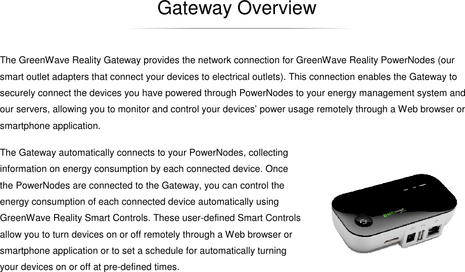   Gateway Overview The GreenWave Reality Gateway provides the network connection for GreenWave Reality PowerNodes (our smart outlet adapters that connect your devices to electrical outlets). This connection enables the Gateway to securely connect the devices you have powered through PowerNodes to your energy management system and our servers, allowing you to monitor and control your devices’ power usage remotely through a Web browser or smartphone application. The Gateway automatically connects to your PowerNodes, collecting information on energy consumption by each connected device. Once the PowerNodes are connected to the Gateway, you can control the energy consumption of each connected device automatically using GreenWave Reality Smart Controls. These user-defined Smart Controls allow you to turn devices on or off remotely through a Web browser or smartphone application or to set a schedule for automatically turning your devices on or off at pre-defined times. 