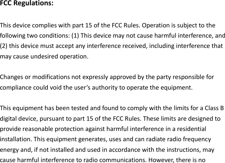 FCC Regulations:  This device complies with part 15 of the FCC Rules. Operation is subject to the following two conditions: (1) This device may not cause harmful interference, and (2) this device must accept any interference received, including interference that may cause undesired operation.  Changes or modifications not expressly approved by the party responsible for compliance could void the user‘s authority to operate the equipment.  This equipment has been tested and found to comply with the limits for a Class B digital device, pursuant to part 15 of the FCC Rules. These limits are designed to provide reasonable protection against harmful interference in a residential installation. This equipment generates, uses and can radiate radio frequency energy and, if not installed and used in accordance with the instructions, may cause harmful interference to radio communications. However, there is no 