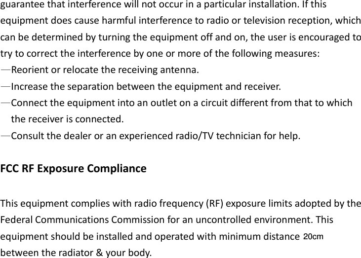 guarantee that interference will not occur in a particular installation. If this equipment does cause harmful interference to radio or television reception, which can be determined by turning the equipment off and on, the user is encouraged to try to correct the interference by one or more of the following measures: —Reorient or relocate the receiving antenna. —Increase the separation between the equipment and receiver. —Connect the equipment into an outlet on a circuit different from that to which the receiver is connected. —Consult the dealer or an experienced radio/TV technician for help.  FCC RF Exposure Compliance  This equipment complies with radio frequency (RF) exposure limits adopted by the Federal Communications Commission for an uncontrolled environment. This equipment should be installed and operated with minimum distance   between the radiator &amp; your body. 20cm