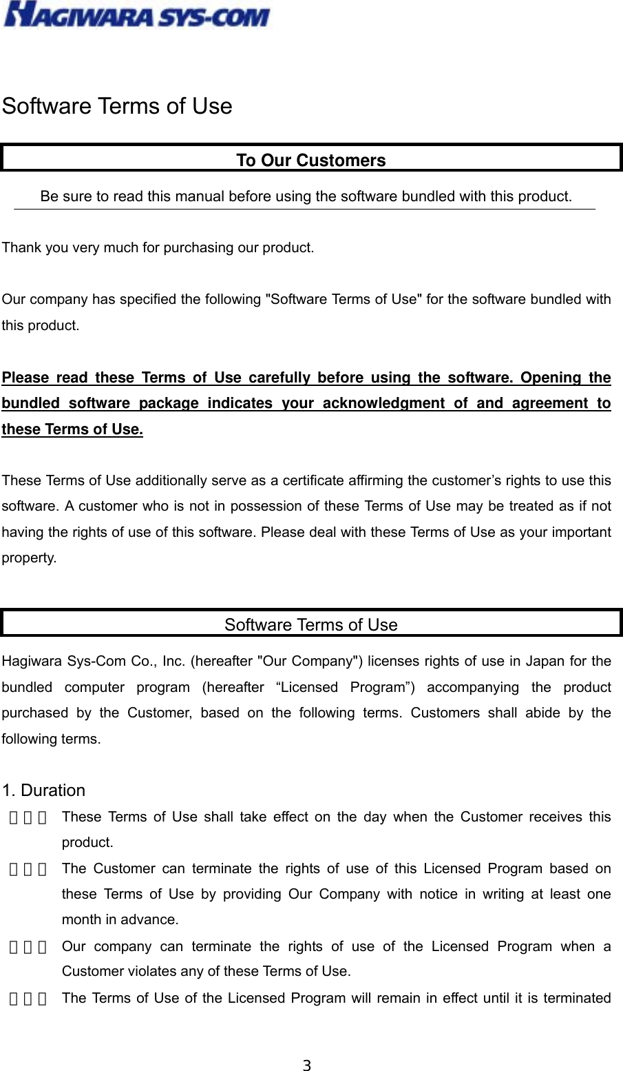  3 Software Terms of Use   Be sure to read this manual before using the software bundled with this product.    Thank you very much for purchasing our product.  Our company has specified the following &quot;Software Terms of Use&quot; for the software bundled with this product.  Please read these Terms of Use carefully before using the software. Opening the bundled software package indicates your acknowledgment of and agreement to these Terms of Use.  These Terms of Use additionally serve as a certificate affirming the customer’s rights to use this software. A customer who is not in possession of these Terms of Use may be treated as if not having the rights of use of this software. Please deal with these Terms of Use as your important property.    Hagiwara Sys-Com Co., Inc. (hereafter &quot;Our Company&quot;) licenses rights of use in Japan for the bundled computer program (hereafter “Licensed Program”) accompanying the product purchased by the Customer, based on the following terms. Customers shall abide by the following terms.  1. Duration   （１） These Terms of Use shall take effect on the day when the Customer receives this product. （２） The Customer can terminate the rights of use of this Licensed Program based on these Terms of Use by providing Our Company with notice in writing at least one month in advance. （３） Our company can terminate the rights of use of the Licensed Program when a Customer violates any of these Terms of Use. （４） The Terms of Use of the Licensed Program will remain in effect until it is terminated To Our CustomersSoftware Terms of Use