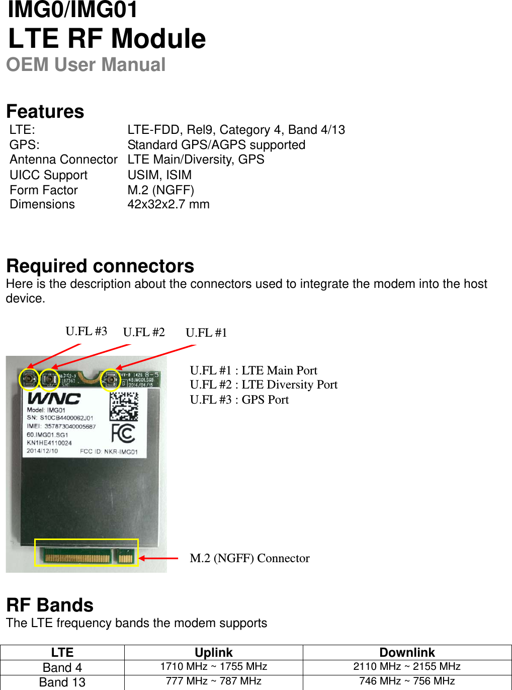   IMG0/IMG01  LTE RF Module OEM User Manual   Features  LTE:  LTE-FDD, Rel9, Category 4, Band 4/13 GPS: Standard GPS/AGPS supported   Antenna Connector  LTE Main/Diversity, GPS   UICC Support  USIM, ISIM Form Factor  M.2 (NGFF) Dimensions 42x32x2.7 mm   Required connectors Here is the description about the connectors used to integrate the modem into the host device.      RF Bands The LTE frequency bands the modem supports  LTE Uplink  Downlink Band 4  1710 MHz ~ 1755 MHz  2110 MHz ~ 2155 MHz Band 13  777 MHz ~ 787 MHz 746 MHz ~ 756 MHz U.FL #1 U.FL #2 U.FL #3 U.FL #1 : LTE Main Port U.FL #2 : LTE Diversity Port U.FL #3 : GPS Port M.2 (NGFF) Connector   