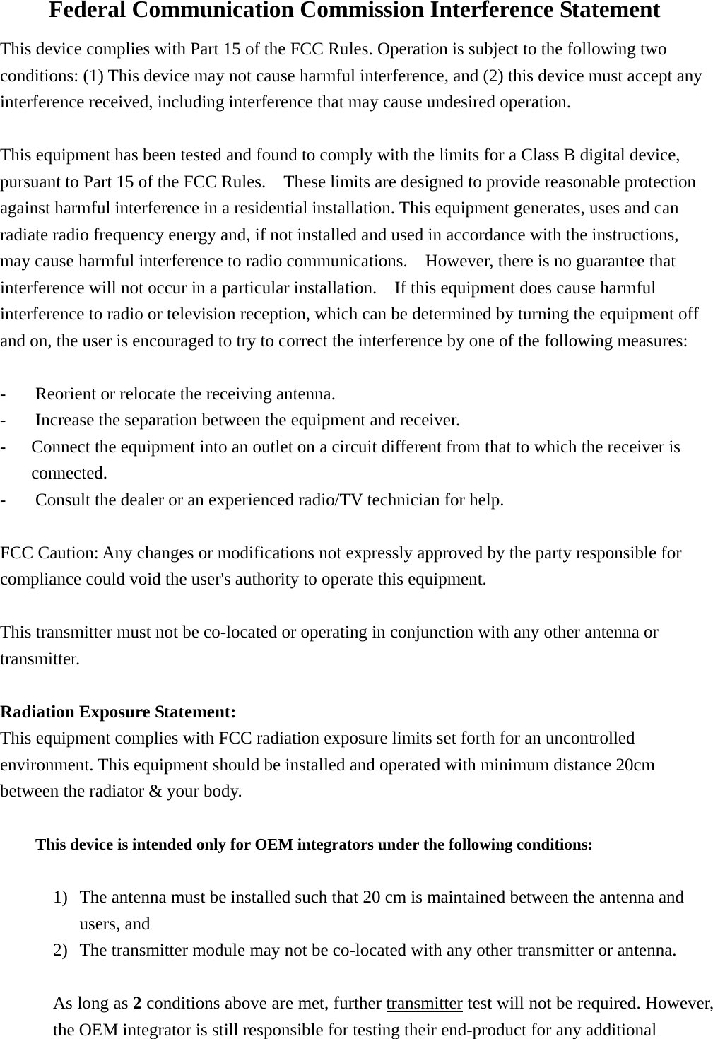 Federal Communication Commission Interference Statement This device complies with Part 15 of the FCC Rules. Operation is subject to the following two conditions: (1) This device may not cause harmful interference, and (2) this device must accept any interference received, including interference that may cause undesired operation.  This equipment has been tested and found to comply with the limits for a Class B digital device, pursuant to Part 15 of the FCC Rules.    These limits are designed to provide reasonable protection against harmful interference in a residential installation. This equipment generates, uses and can radiate radio frequency energy and, if not installed and used in accordance with the instructions, may cause harmful interference to radio communications.    However, there is no guarantee that interference will not occur in a particular installation.    If this equipment does cause harmful interference to radio or television reception, which can be determined by turning the equipment off and on, the user is encouraged to try to correct the interference by one of the following measures:  -  Reorient or relocate the receiving antenna. -  Increase the separation between the equipment and receiver. -  Connect the equipment into an outlet on a circuit different from that to which the receiver is connected. -  Consult the dealer or an experienced radio/TV technician for help.  FCC Caution: Any changes or modifications not expressly approved by the party responsible for compliance could void the user&apos;s authority to operate this equipment.  This transmitter must not be co-located or operating in conjunction with any other antenna or transmitter.  Radiation Exposure Statement: This equipment complies with FCC radiation exposure limits set forth for an uncontrolled environment. This equipment should be installed and operated with minimum distance 20cm between the radiator &amp; your body.  This device is intended only for OEM integrators under the following conditions:  1) The antenna must be installed such that 20 cm is maintained between the antenna and users, and     2) The transmitter module may not be co-located with any other transmitter or antenna.  As long as 2 conditions above are met, further transmitter test will not be required. However, the OEM integrator is still responsible for testing their end-product for any additional 
