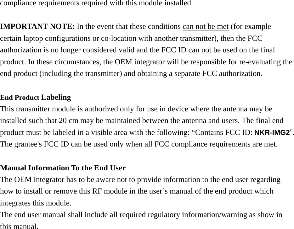 compliance requirements required with this module installed  IMPORTANT NOTE: In the event that these conditions can not be met (for example certain laptop configurations or co-location with another transmitter), then the FCC authorization is no longer considered valid and the FCC ID can not be used on the final product. In these circumstances, the OEM integrator will be responsible for re-evaluating the end product (including the transmitter) and obtaining a separate FCC authorization.  End Product Labeling  This transmitter module is authorized only for use in device where the antenna may be installed such that 20 cm may be maintained between the antenna and users. The final end product must be labeled in a visible area with the following: “Contains FCC ID: NKR-IMG2”. The grantee&apos;s FCC ID can be used only when all FCC compliance requirements are met.  Manual Information To the End User The OEM integrator has to be aware not to provide information to the end user regarding how to install or remove this RF module in the user’s manual of the end product which integrates this module. The end user manual shall include all required regulatory information/warning as show in this manual.  