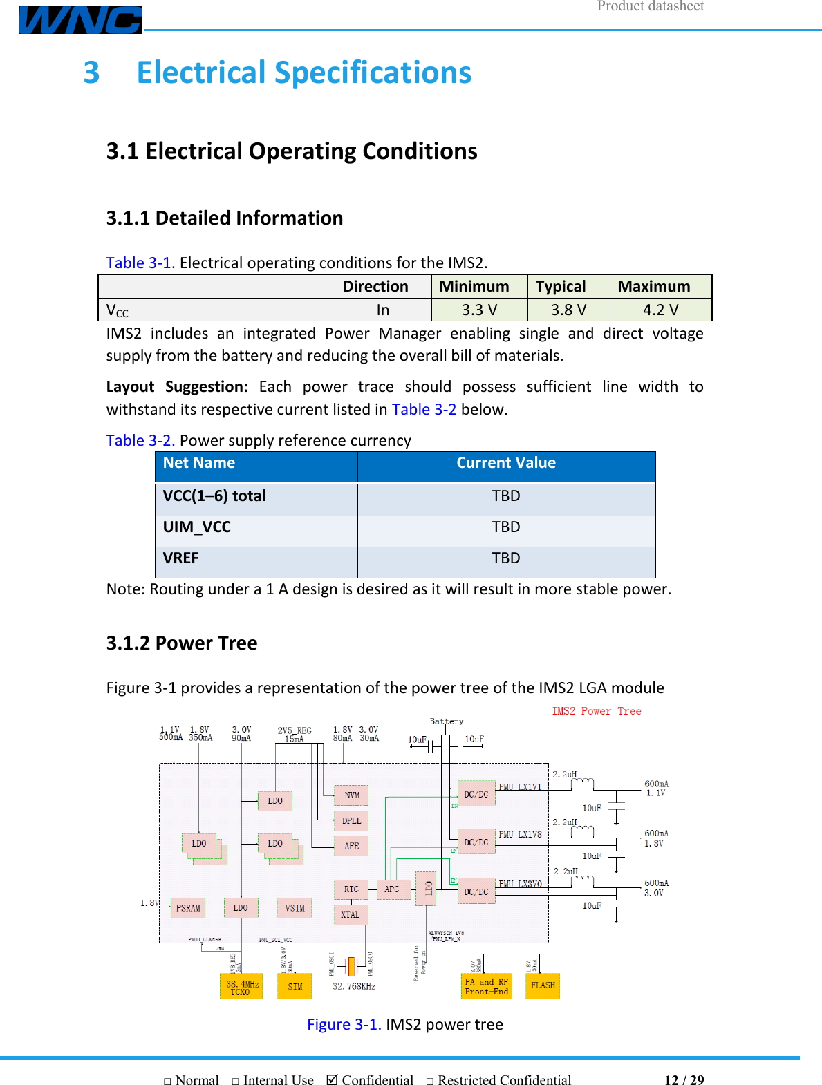 Product datasheet       □ Normal  □ Internal Use   Confidential  □ Restricted Confidential                                12 / 29 3  Electrical Specifications 3.1 Electrical Operating Conditions 3.1.1 Detailed Information Table 3-1. Electrical operating conditions for the IMS2.  Direction Minimum Typical Maximum VCC In 3.3 V 3.8 V 4.2 V IMS2  includes  an  integrated  Power  Manager  enabling  single  and  direct  voltage supply from the battery and reducing the overall bill of materials. Layout  Suggestion:  Each  power  trace  should  possess  sufficient  line  width  to withstand its respective current listed in Table 3-2 below. Table 3-2. Power supply reference currency Net Name Current Value VCC(1–6) total TBD UIM_VCC TBD VREF TBD Note: Routing under a 1 A design is desired as it will result in more stable power. 3.1.2 Power Tree Figure 3-1 provides a representation of the power tree of the IMS2 LGA module  Figure 3-1. IMS2 power tree 