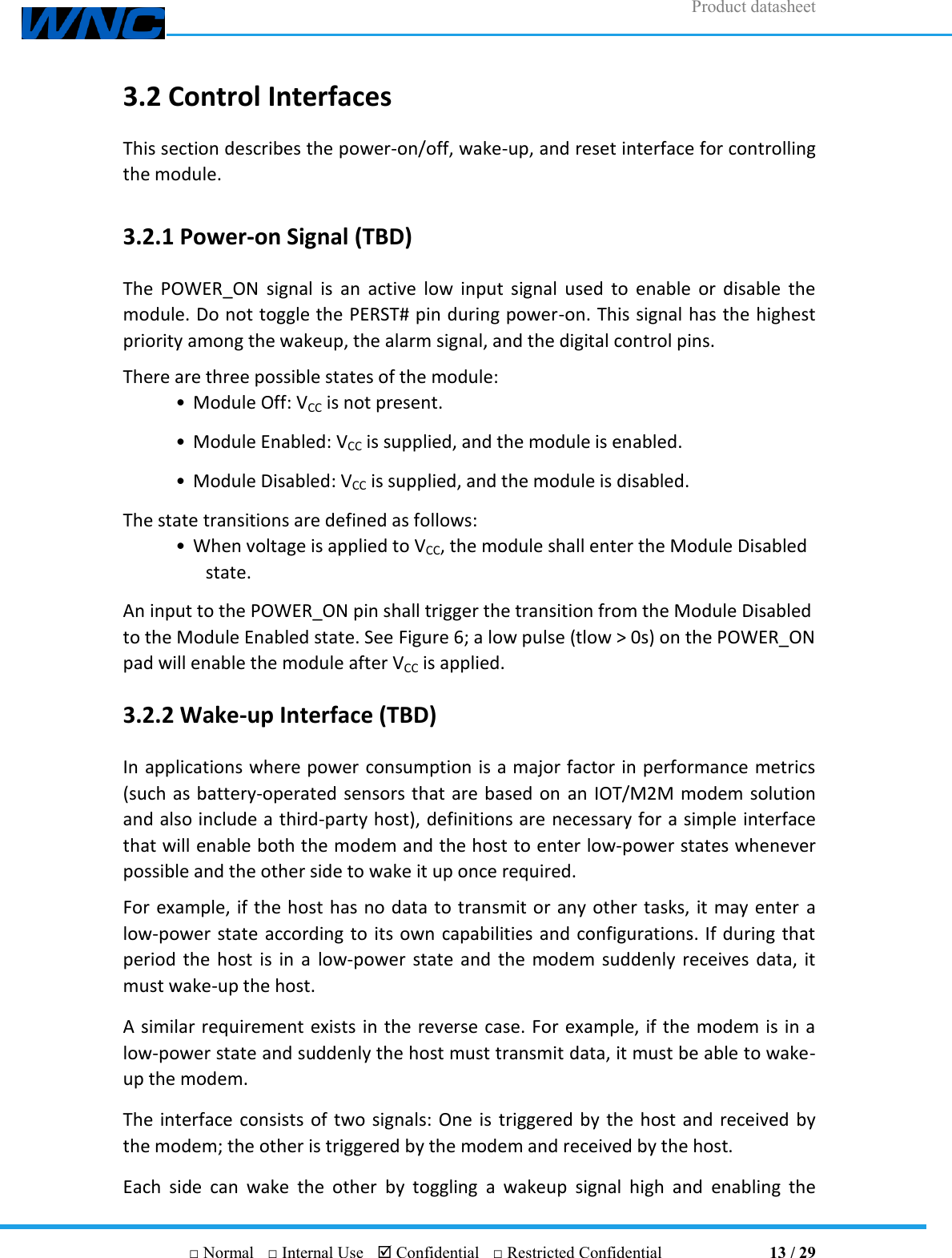 Product datasheet       □ Normal  □ Internal Use   Confidential  □ Restricted Confidential                                13 / 29 3.2 Control Interfaces This section describes the power-on/off, wake-up, and reset interface for controlling the module. 3.2.1 Power-on Signal (TBD) The  POWER_ON  signal  is  an  active  low  input  signal used  to  enable  or  disable  the module. Do not toggle the PERST# pin during power-on. This signal has the highest priority among the wakeup, the alarm signal, and the digital control pins. There are three possible states of the module: • Module Off: VCC is not present. • Module Enabled: VCC is supplied, and the module is enabled. • Module Disabled: VCC is supplied, and the module is disabled. The state transitions are defined as follows: • When voltage is applied to VCC, the module shall enter the Module Disabled state. An input to the POWER_ON pin shall trigger the transition from the Module Disabled to the Module Enabled state. See Figure 6; a low pulse (tlow &gt; 0s) on the POWER_ON pad will enable the module after VCC is applied. 3.2.2 Wake-up Interface (TBD) In applications where power consumption is a major factor in performance metrics (such as battery-operated sensors that are based on  an IOT/M2M modem solution and also include a third-party host), definitions are necessary for a simple interface that will enable both the modem and the host to enter low-power states whenever possible and the other side to wake it up once required. For example, if the host has no data to transmit or any other tasks, it may enter  a low-power state according to its own capabilities and configurations. If during that period the host  is  in a  low-power  state and the modem suddenly receives data, it must wake-up the host. A similar requirement exists in the reverse case. For example, if the modem is in a low-power state and suddenly the host must transmit data, it must be able to wake-up the modem. The interface consists of two signals: One is triggered by the host and received by the modem; the other is triggered by the modem and received by the host. Each  side  can  wake  the  other  by  toggling  a  wakeup  signal  high  and  enabling  the 