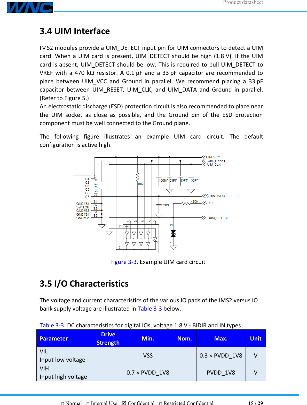 Product datasheet       □ Normal  □ Internal Use   Confidential  □ Restricted Confidential                                15 / 29 3.4 UIM Interface IMS2 modules provide a UIM_DETECT input pin for UIM connectors to detect a UIM card. When a UIM card is present,  UIM_DETECT should be high (1.8 V). If the  UIM card is absent, UIM_DETECT should be low. This is required to pull UIM_DETECT to VREF  with  a  470  kΩ resistor.  A 0.1 μF  and  a  33 pF capacitor  are  recommended  to place  between  UIM_VCC  and  Ground  in  parallel.  We  recommend  placing  a  33 pF capacitor  between  UIM_RESET,  UIM_CLK,  and  UIM_DATA  and  Ground  in  parallel. (Refer to Figure 5.) An electrostatic discharge (ESD) protection circuit is also recommended to place near the  UIM  socket  as  close  as  possible,  and  the  Ground  pin  of  the  ESD  protection component must be well connected to the Ground plane. The  following  figure  illustrates  an  example  UIM  card  circuit.  The  default configuration is active high.  Figure 3-3. Example UIM card circuit 3.5 I/O Characteristics The voltage and current characteristics of the various IO pads of the IMS2 versus IO bank supply voltage are illustrated in Table 3-3 below.  Table 3-3. DC characteristics for digital IOs, voltage 1.8 V - BIDIR and IN types Parameter Drive   Strength Min. Nom. Max. Unit VIL Input low voltage   VSS   0.3 × PVDD_1V8 V VIH Input high voltage   0.7 × PVDD_1V8   PVDD_1V8 V 