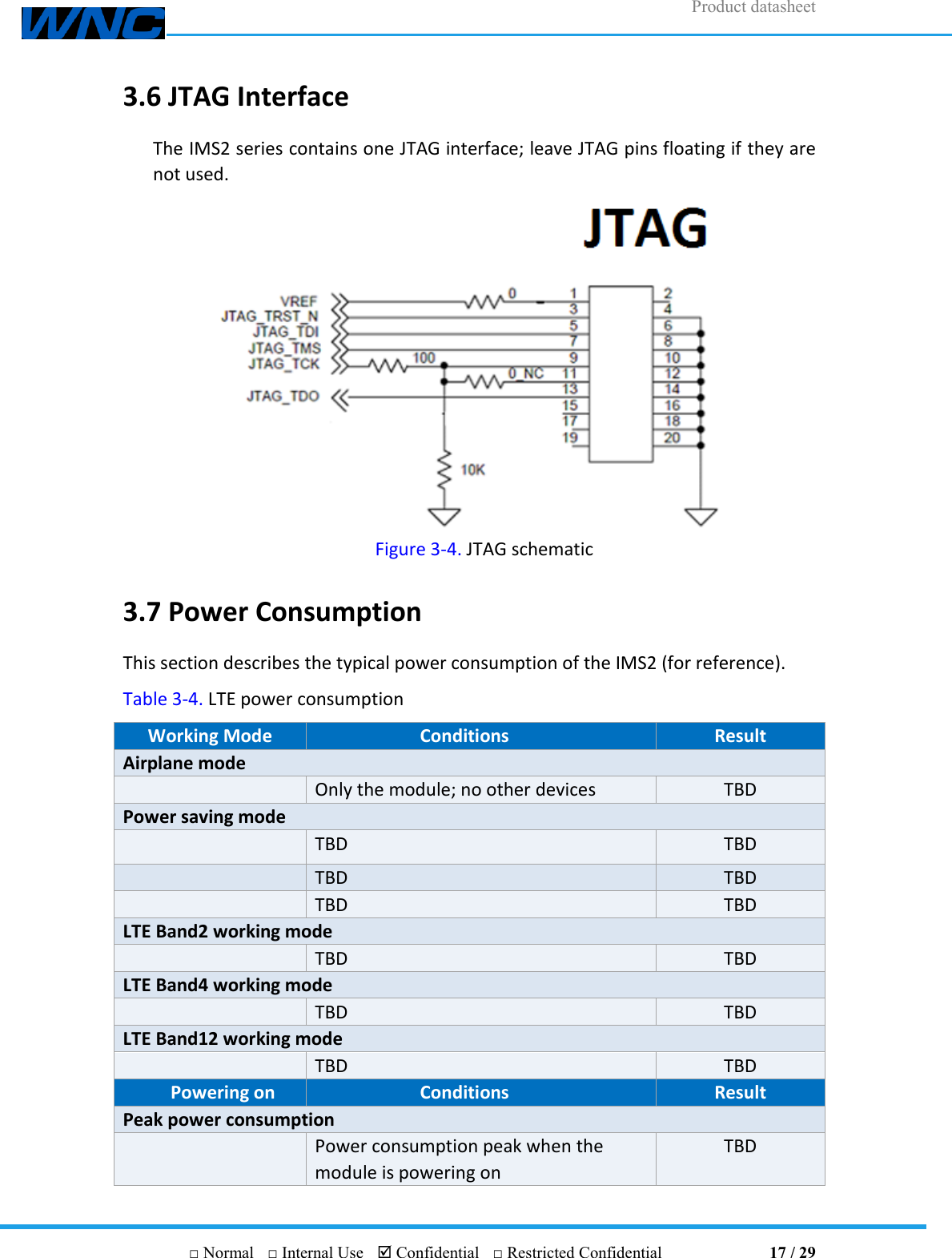 Product datasheet       □ Normal  □ Internal Use   Confidential  □ Restricted Confidential                                17 / 29 3.6 JTAG Interface The IMS2 series contains one JTAG interface; leave JTAG pins floating if they are not used.  Figure 3-4. JTAG schematic 3.7 Power Consumption This section describes the typical power consumption of the IMS2 (for reference). Table 3-4. LTE power consumption Working Mode Conditions Result Airplane mode  Only the module; no other devices TBD Power saving mode  TBD TBD  TBD TBD  TBD TBD LTE Band2 working mode  TBD TBD LTE Band4 working mode  TBD TBD LTE Band12 working mode  TBD TBD Powering on Conditions Result Peak power consumption  Power consumption peak when the module is powering on TBD 