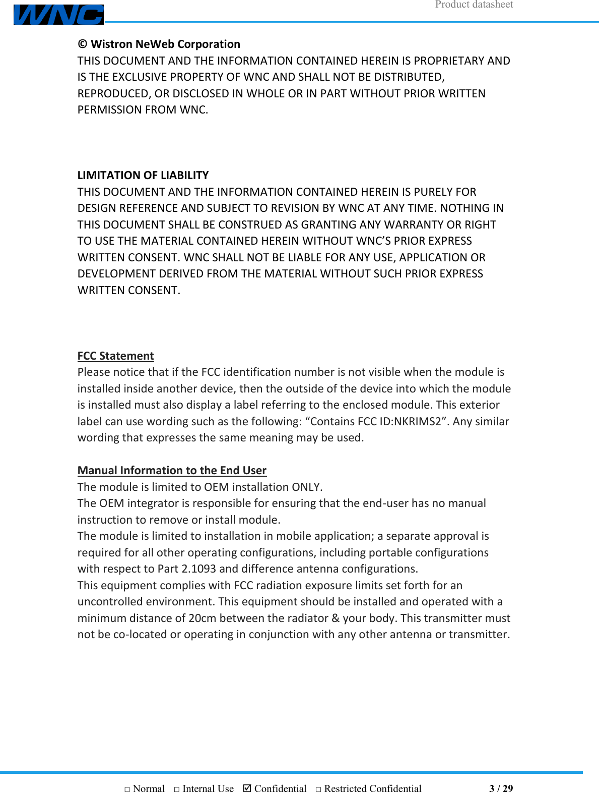 Product datasheet       □ Normal  □ Internal Use   Confidential  □ Restricted Confidential                                3 / 29 ©  Wistron NeWeb Corporation THIS DOCUMENT AND THE INFORMATION CONTAINED HEREIN IS PROPRIETARY AND IS THE EXCLUSIVE PROPERTY OF WNC AND SHALL NOT BE DISTRIBUTED, REPRODUCED, OR DISCLOSED IN WHOLE OR IN PART WITHOUT PRIOR WRITTEN PERMISSION FROM WNC.    LIMITATION OF LIABILITY THIS DOCUMENT AND THE INFORMATION CONTAINED HEREIN IS PURELY FOR DESIGN REFERENCE AND SUBJECT TO REVISION BY WNC AT ANY TIME. NOTHING IN THIS DOCUMENT SHALL BE CONSTRUED AS GRANTING ANY WARRANTY OR RIGHT TO USE THE MATERIAL CONTAINED HEREIN WITHOUT WNC’S PRIOR EXPRESS WRITTEN CONSENT. WNC SHALL NOT BE LIABLE FOR ANY USE, APPLICATION OR DEVELOPMENT DERIVED FROM THE MATERIAL WITHOUT SUCH PRIOR EXPRESS WRITTEN CONSENT.    FCC Statement Please notice that if the FCC identification number is not visible when the module is installed inside another device, then the outside of the device into which the module is installed must also display a label referring to the enclosed module. This exterior label can use wording such as the following: “Contains FCC ID:NKRIMS2”. Any similar wording that expresses the same meaning may be used.  Manual Information to the End User The module is limited to OEM installation ONLY. The OEM integrator is responsible for ensuring that the end-user has no manual instruction to remove or install module. The module is limited to installation in mobile application; a separate approval is required for all other operating configurations, including portable configurations with respect to Part 2.1093 and difference antenna configurations. This equipment complies with FCC radiation exposure limits set forth for an uncontrolled environment. This equipment should be installed and operated with a minimum distance of 20cm between the radiator &amp; your body. This transmitter must not be co-located or operating in conjunction with any other antenna or transmitter. 