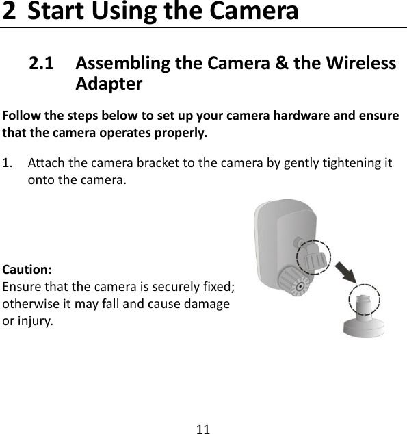 11  2 Start Using the Camera 2.1   Assembling the Camera &amp; the Wireless     Adapter Follow the steps below to set up your camera hardware and ensure that the camera operates properly. 1. Attach the camera bracket to the camera by gently tightening it onto the camera.   Caution:  Ensure that the camera is securely fixed; otherwise it may fall and cause damage or injury.   