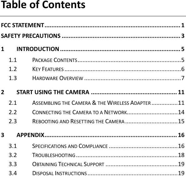 Table of Contents   FCC STATEMENT ............................................................................... 1 SAFETY PRECAUTIONS ..................................................................... 3 1 INTRODUCTION ...................................................................... 5 1.1 PACKAGE CONTENTS ............................................................... 5 1.2 KEY FEATURES ....................................................................... 6 1.3 HARDWARE OVERVIEW ........................................................... 7 2 START USING THE CAMERA .................................................. 11 2.1 ASSEMBLING THE CAMERA &amp; THE WIRELESS ADAPTER ................ 11 2.2 CONNECTING THE CAMERA TO A NETWORK............................... 14 2.3 REBOOTING AND RESETTING THE CAMERA ................................ 15 3 APPENDIX ............................................................................. 16 3.1 SPECIFICATIONS AND COMPLIANCE .......................................... 16 3.2 TROUBLESHOOTING .............................................................. 18 3.3 OBTAINING TECHNICAL SUPPORT ............................................ 19 3.4 DISPOSAL INSTRUCTIONS ....................................................... 19 