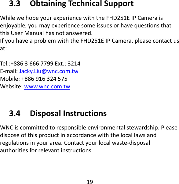 19  3.3   Obtaining Technical Support While we hope your experience with the FHD251E IP Camera is enjoyable, you may experience some issues or have questions that this User Manual has not answered.   If you have a problem with the FHD251E IP Camera, please contact us at:  Tel.:+886 3 666 7799 Ext.: 3214 E-mail: Jacky.Liu@wnc.com.tw                                                                       Mobile: +886 916 324 575 Website: www.wnc.com.tw  3.4   Disposal Instructions WNC is committed to responsible environmental stewardship. Please dispose of this product in accordance with the local laws and regulations in your area. Contact your local waste-disposal authorities for relevant instructions. 