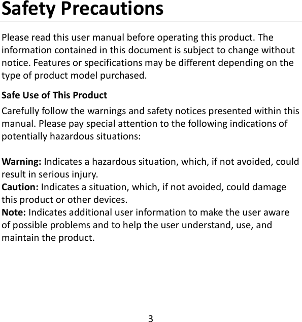 3  Safety Precautions Please read this user manual before operating this product. The information contained in this document is subject to change without notice. Features or specifications may be different depending on the type of product model purchased. Safe Use of This Product Carefully follow the warnings and safety notices presented within this manual. Please pay special attention to the following indications of potentially hazardous situations:  Warning: Indicates a hazardous situation, which, if not avoided, could result in serious injury. Caution: Indicates a situation, which, if not avoided, could damage this product or other devices. Note: Indicates additional user information to make the user aware of possible problems and to help the user understand, use, and maintain the product.      