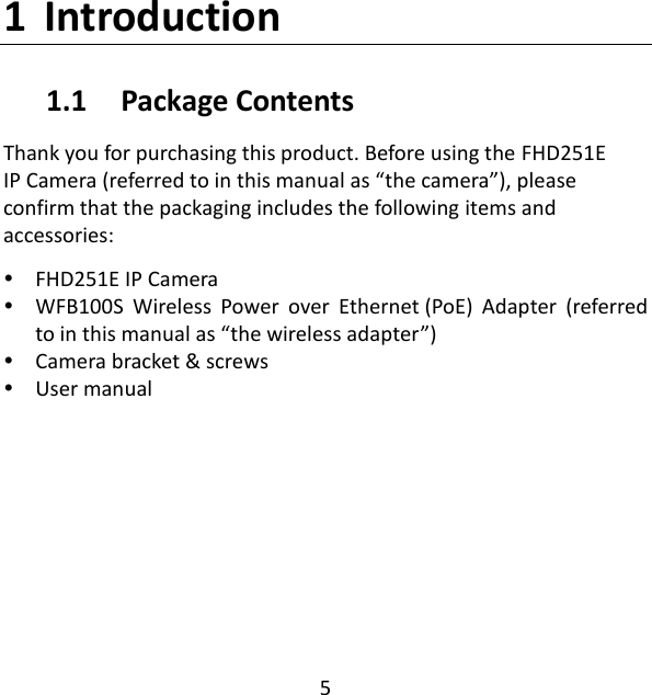 5  1 Introduction 1.1     Package Contents Thank you for purchasing this product. Before using the FHD251E IP Camera (referred to in this manual as “the camera”), please confirm that the packaging includes the following items and accessories:   FHD251E IP Camera    WFB100S  Wireless  Power  over  Ethernet (PoE)  Adapter  (referred to in this manual as “the wireless adapter”)  Camera bracket &amp; screws  User manual     